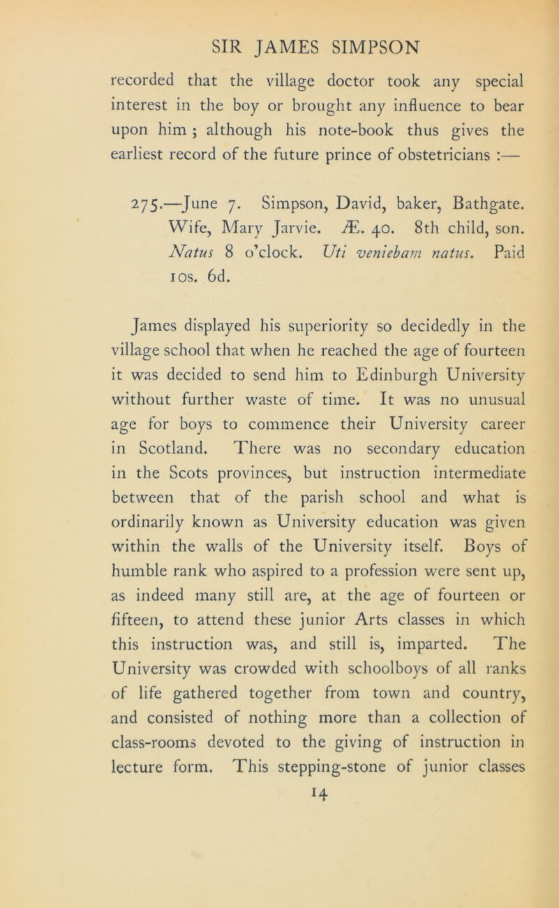 recorded that the village doctor took any special interest in the boy or brought any influence to bear upon him ; although his note-book thus gives the earliest record of the future prince of obstetricians :— 275.—^June 7. Simpson, David, baker, Bathgate. Wife, Mary Jarvie. JE. 40. 8th child, son. Natus 8 o’clock. XJtl veniebarn natus. Paid I os. 6d. James displayed his superiority so decidedly in the village school that when he reached the age of fourteen it was decided to send him to Edinburgh University without further waste of time. It was no unusual age for boys to commence their University career in Scotland. There was no secondary education in the Scots provinces, but instruction intermediate between that of the parish school and what is ordinarily known as University education was given within the walls of the University itself. Boys of humble rank who aspired to a profession were sent up, as indeed many still are, at the age of fourteen or fifteen, to attend these junior Arts classes in which this instruction was, and still is, imparted. The University was crowded with schoolboys of all ranks of life gathered together from town and country, and consisted of nothing more than a collection of class-rooms devoted to the giving of instruction in lecture form. This stepping-stone of junior classes