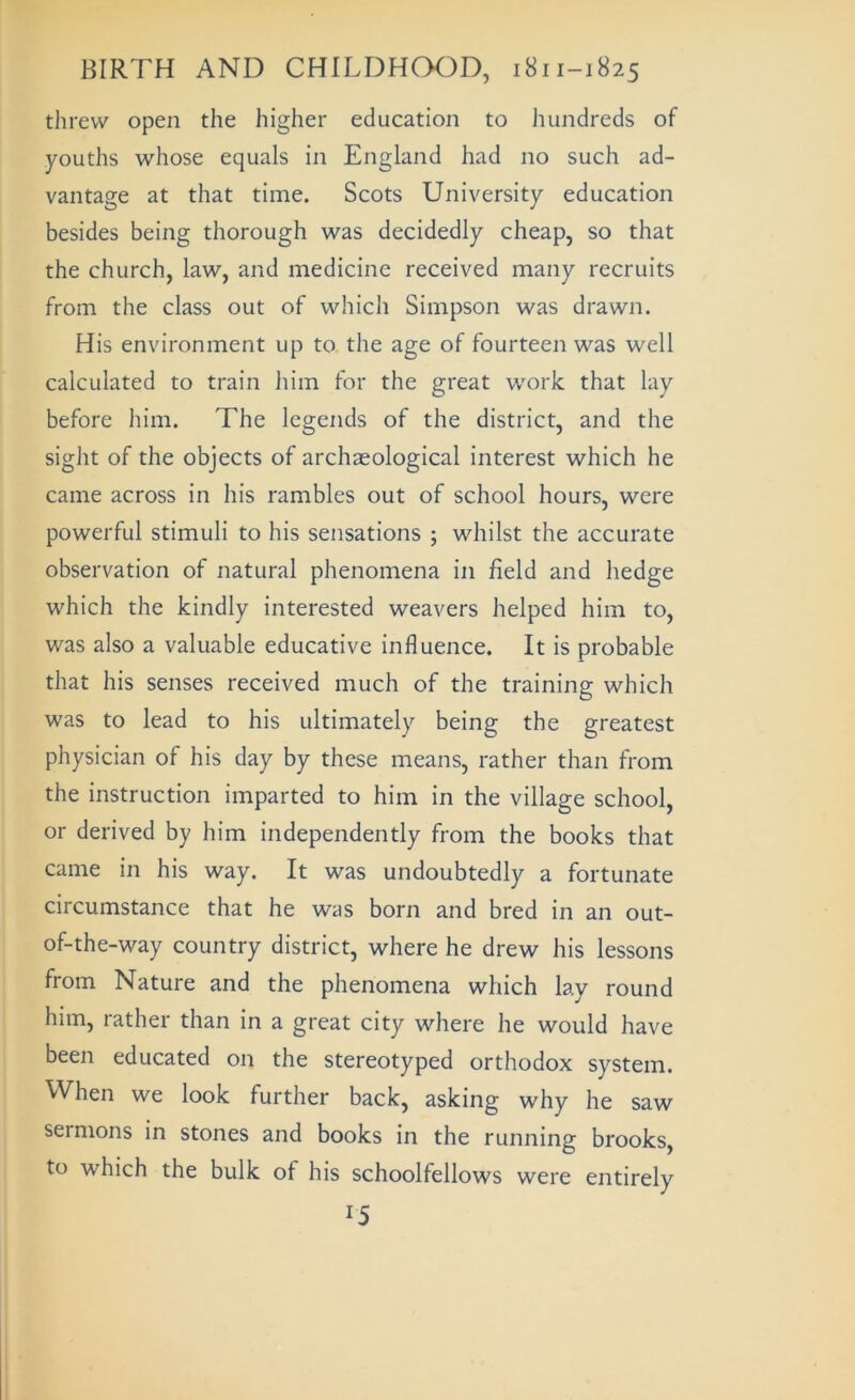 threw open the higher education to hundreds of youths whose equals in England had no such ad- vantage at that time. Scots University education besides being thorough was decidedly cheap, so that the church, law, and medicine received many recruits from the class out of which Simpson was drawn. His environment up to the age of fourteen was well calculated to train him for the great work that lay before him. The legends of the district, and the sight of the objects of archaeological interest which he came across in his rambles out of school hours, were powerful stimuli to his sensations ; whilst the accurate observation of natural phenomena in field and hedge which the kindly interested weavers helped him to, was also a valuable educative influence. It is probable that his senses received much of the training which was to lead to his ultimately being the greatest physician of his day by these means, rather than from the instruction imparted to him in the village school, or derived by him independently from the books that came in his way. It was undoubtedly a fortunate circumstance that he was born and bred in an out- of-the-way country district, where he drew his lessons from Nature and the phenomena which lay round him, rather than in a great city where he would have been educated on the stereotyped orthodox system. When we look further back, asking why he saw sermons in stones and books in the running brooks, to which the bulk of his schoolfellows were entirely