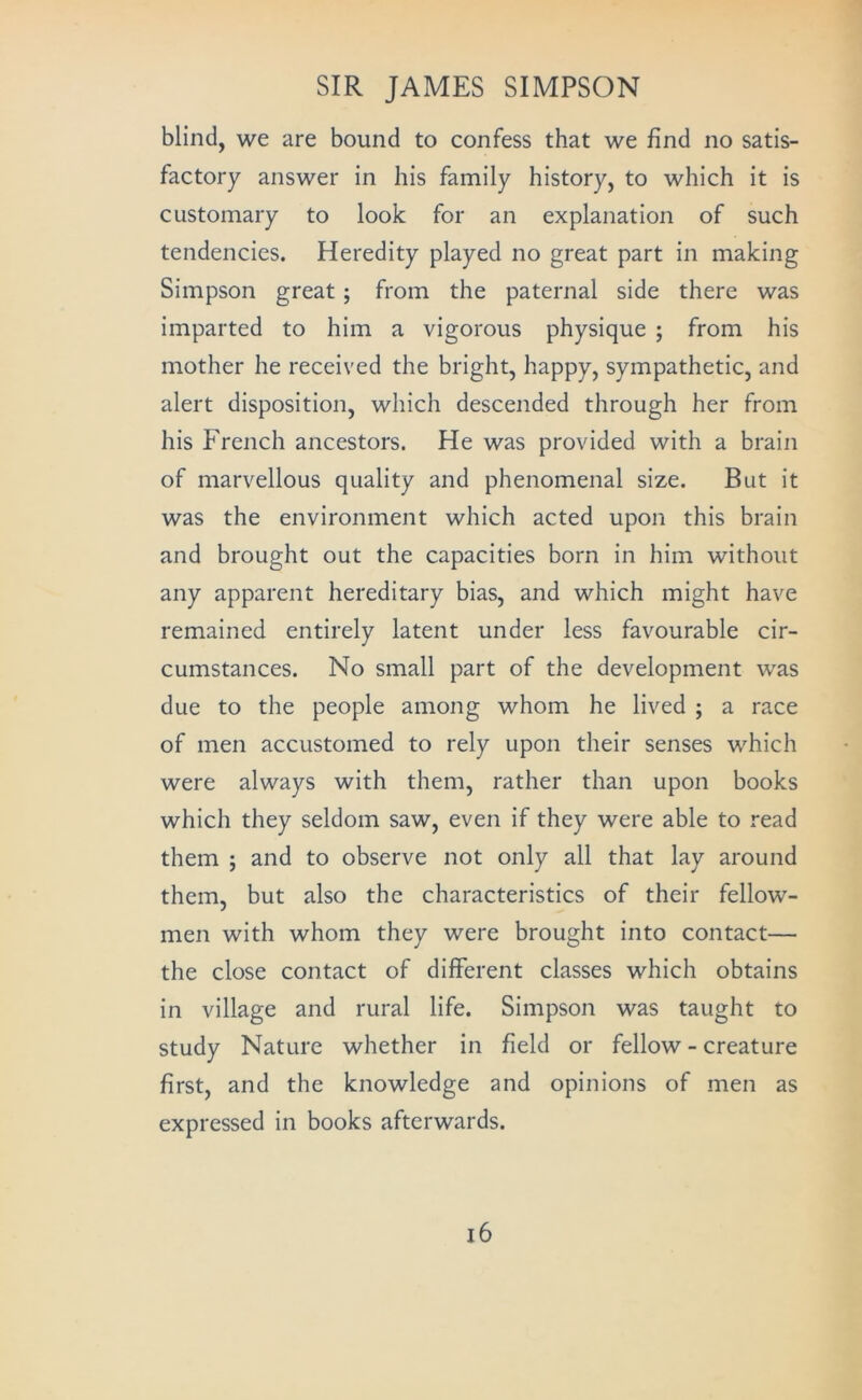 blind, we are bound to confess that we find no satis- factory answer in his family history, to which it is customary to look for an explanation of such tendencies. Heredity played no great part in making Simpson great; from the paternal side there was imparted to him a vigorous physique ; from his mother he received the bright, happy, sympathetic, and alert disposition, which descended through her from his French ancestors. He was provided with a brain of marvellous quality and phenomenal size. But it was the environment which acted upon this brain and brought out the capacities born in him without any apparent hereditary bias, and which might have remained entirely latent under less favourable cir- cumstances. No small part of the development was due to the people among whom he lived ; a race of men accustomed to rely upon their senses which were always with them, rather than upon books which they seldom saw, even if they were able to read them ; and to observe not only all that lay around them, but also the characteristics of their fellow- men with whom they were brought into contact— the close contact of different classes which obtains in village and rural life. Simpson was taught to study Nature whether in field or fellow - creature first, and the knowledge and opinions of men as expressed in books afterwards. i6