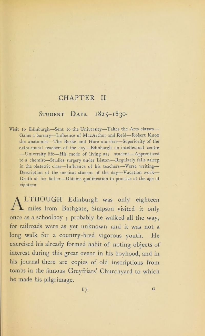 CHAPTER II Student Days. 1825-1830- Visit to Edinburgh—Sent to the University—Takes the Arts classes— Gains a bursary—Influence of MacArthur and Reid—Robert Knox the anatomist—The Burke and Hare murders—Superiority of the extra-mural teachers of the day—Edinburgh an intellectual centre —University life—His mode of living asi student—Apprenticed to a chemist—Studies surgery under Liston—Regularly falls asleep in the obstetric class—Influence of his teachers—Verse writing— Description of the medical student of the day—Vacation work— Death of his father—Obtains qualification to practice at the age of miles from Bathgate, Simpson visited it only once as a schoolboy ; probably he walked all the way, for railroads were as yet unknown and it was not a long walk for a country-bred vigorous youth. He exercised his already formed habit of noting objects of interest during this great event in his boyhood, and in his journal there are copies of old inscriptions from tombs in the famous Greyfriars’ Churchyard to which he made his pilgrimage. eighteen. LTHOUGH Edinburgh was only eighteen ^7- c