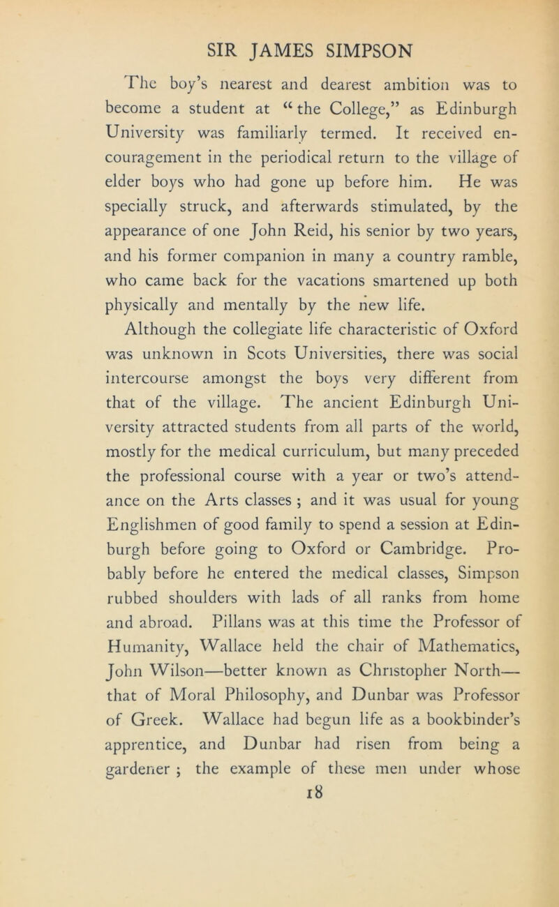 The boy’s nearest and dearest ambition was to become a student at the College,” as Edinburgh University was familiarly termed. It received en- couragement in the periodical return to the village of elder boys who had gone up before him. He was specially struck, and afterwards stimulated, by the appearance of one John Reid, his senior by two years, and his former companion in many a country ramble, who came back for the vacations smartened up both physically and mentally by the new life. Although the collegiate life characteristic of Oxford was unknown in Scots Universities, there was social intercourse amongst the boys very different from that of the village. The ancient Edinburgh Uni- versity attracted students from all parts of the world, mostly for the medical curriculum, but many preceded the professional course with a year or two’s attend- ance on the Arts classes ; and it was usual for young Englishmen of good family to spend a session at Edin- burgh before going to Oxford or Cambridge. Pro- bably before he entered the medical classes, Simpson rubbed shoulders with lads of all ranks from home and abroad. Pillans was at this time the Professor of Humanity, Wallace held the chair of Mathematics, John Wilson—better known as Christopher North— that of Moral Philosophy, and Dunbar was Professor of Greek. Wallace had begun life as a bookbinder’s apprentice, and Dunbar had risen from being a gardener ; the example of these men under whose i8