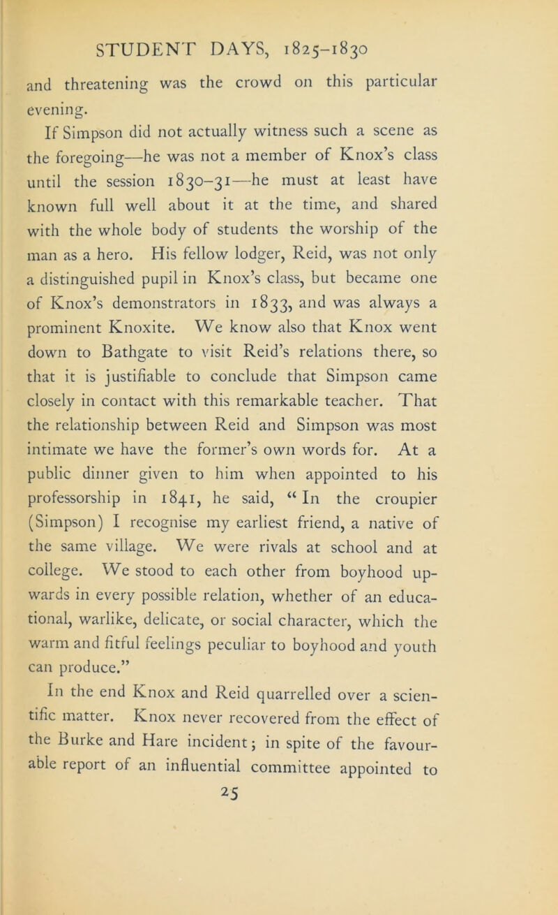 and threatening was the crowd on this particular evening. If Simpson did not actually witness such a scene as the foregoing—he was not a member of Knox’s class until the session 1830-31—he must at least have known full well about it at the time, and shared with the whole body of students the worship of the man as a hero. His fellow lodger, Reid, was not only a distinguished pupil in Knox’s class, but became one of Knox’s demonstrators in 1833, and was always a prominent Knoxite. We know also that Knox went down to Bathgate to visit Reid’s relations there, so that it is justifiable to conclude that Simpson came closely in contact with this remarkable teacher. That the relationship between Reid and Simpson was most intimate we have the former’s own words for. At a public dinner given to him when appointed to his professorship in 1841, he said, “ In the croupier (Simpson) I recognise my earliest friend, a native of the same village. We were rivals at school and at college. We stood to each other from boyhood up- wards in every possible relatioji, whether of an educa- tional, warlike, delicate, or social character, which the warm and fitful feelings peculiar to boyhood and youth can produce.” In the end Knox and Reid quarrelled over a scien- tific matter. Knox never recovered from the effect of the Burke and Hare incident; in spite of the favour- able report of an influential committee appointed to