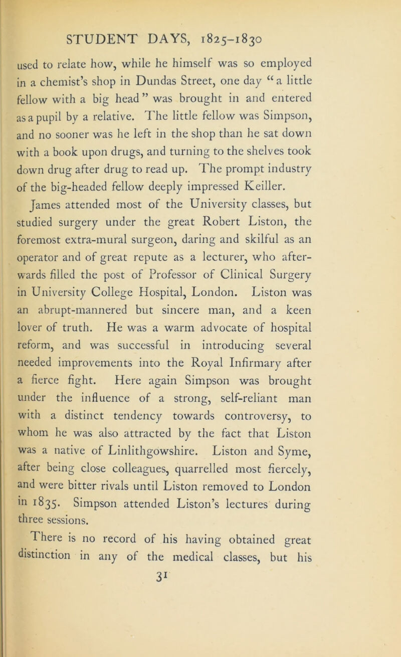 used to relate how, while he himself was so employed in a chemist’s shop in Dundas Street, one day “a little fellow with a big head ” was brought in and entered as a pupil by a relative. The little fellow was Simpson, and no sooner was he left in the shop than he sat down with a book upon drugs, and turning to the shelves took down drug after drug to read up. The prompt industry of the big-headed fellow deeply impressed Keiller. James attended most of the University classes, but studied surgery under the great Robert Liston, the foremost extra-mural surgeon, daring and skilful as an operator and of great repute as a lecturer, who after- wards filled the post of Professor of Clinical Surgery in University College Hospital, London. Liston was an abrupt-mannered but sincere man, and a keen lover of truth. He was a warm advocate of hospital reform, and was successful in introducing several needed improvements into the Royal Infirmary after a fierce fight. Here again Simpson was brought under the influence of a strong, self-reliant man with a distinct tendency towards controversy, to whom he was also attracted by the fact that Liston was a native of Linlithgowshire. Liston and Syme, after being close colleagues, quarrelled most fiercely, and were bitter rivals until Liston removed to London in 1835. Simpson attended Liston’s lectures during three sessions. There is no record of his having obtained great distinction in any of the medical classes, but his