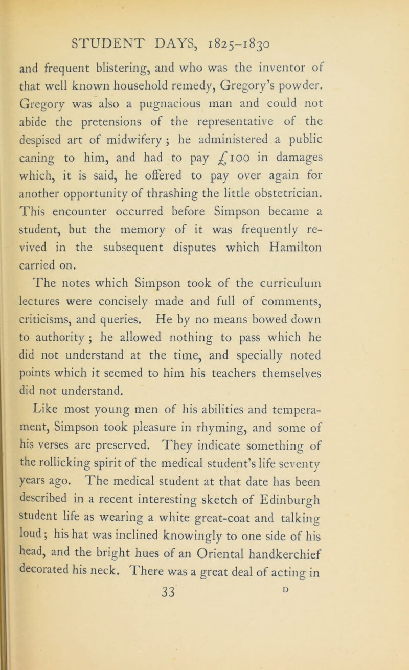 and frequent blistering, and who was the inventor of that well known household remedy, Gregory’s powder. Gregory was also a pugnacious man and could not abide the pretensions of the representative of the despised art of midwifery ; he administered a public caning to him, and had to pay ^^lOO in damages which, it is said, he offered to pay over again for another opportunity of thrashing the little obstetrician. This encounter occurred before Simpson became a student, but the memory of it was frequently re- vived in the subsequent disputes which Hamilton carried on. The notes which Simpson took of the curriculum lectures were concisely made and full of comments, criticisms, and queries. He by no means bowed down to authority ; he allowed nothing to pass which he did not understand at the time, and specially noted points which it seemed to him his teachers themselves did not understand. Like most young men of his abilities and tempera- ment, Simpson took pleasure in rhyming, and some of his verses are preserved. They indicate something of the rollicking spirit of the medical student’s life seventy years ago. The medical student at that date has been described in a recent interesting sketch of Edinburgh student life as wearing a white great-coat and talking loud; his hat was inclined knowingly to one side of his head, and the bright hues of an Oriental handkerchief decorated his neck. There was a great deal of acting in