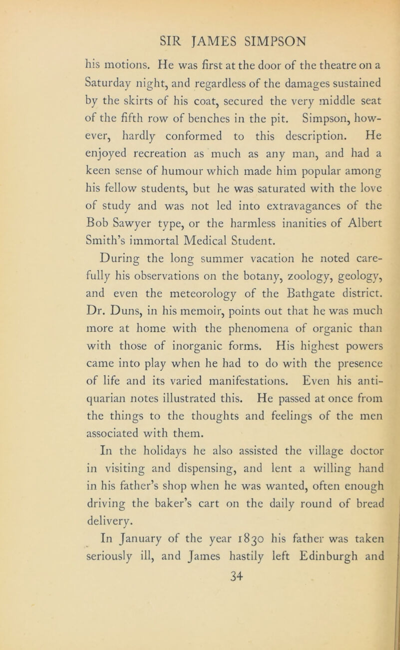 his motions. He was first at the door of the theatre on a Saturday night, and regardless of the damages sustained by the skirts of his coat, secured the very middle seat of the fifth row of benches in the pit, Simpson, how- ever, hardly conformed to this description. He enjoyed recreation as much as any man, and had a keen sense of humour which made him popular among his fellow students, but he was saturated with the love of study and was not led into extravagances of the Bob Sawyer type, or the harmless inanities of Albert Smith’s immortal Medical Student. During the long summer vacation he noted care- fully his observations on the botany, zoology, geology, and even the meteorology of the Bathgate district. Dr. Duns, in his memoir, points out that he was much more at home with the phenomena of organic than with those of inorganic forms. His highest powers came into play when he had to do with the presence of life and its varied manifestations. Even his anti- quarian notes illustrated this. He passed at once from the things to the thoughts and feelings of the men associated with them. In the holidays he also assisted the village doctor in visiting and dispensing, and lent a willing hand in his father’s shop when he was wanted, often enough driving the baker’s cart on the daily round of bread delivery. In January of the year 1830 his father was taken seriously ill, and James hastily left Edinburgh and