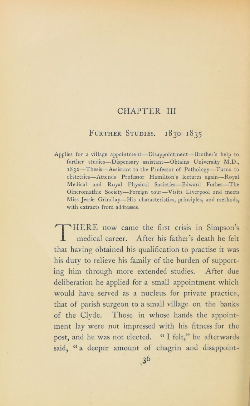 CHAPTER III Further Studies. 1830-1835 Applies for a village appointment—Disappointment—Brother’s help to further studies—Dispensary assistant—Obtains University M.D., 1832—Thesis—Assistant to the Professor of Pathology—Turns to obstetrics—Attends Professor Hamilton’s lectures again—Royal Medical and Royal Physical Societies—Edward Forbes—The Oineromathic Society—Foreign tour—Visits Liverpool and meets Miss Jessie Grindlay—His characteristics, principles, and methods, with extracts from addresses. There now came the first crisis in Simpson’s medical career. After his father’s death he felt that having obtained his qualification to practise it was his duty to relieve his family of the burden of support- ing him through more extended studies. After due deliberation he applied for a small appointment which would have served as a nucleus for private practice, that of parish surgeon to a small village on the banks of the Clyde. Those in whose hands the appoint- ment lay were not impressed with his fitness for the post, and he was not elected. “ I felt,” he afterwards said, “ a deeper amount of chagrin and disappoint-