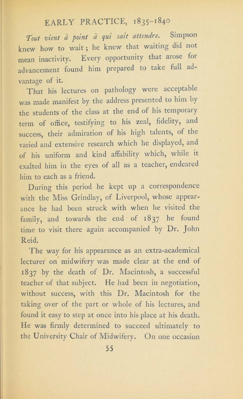 Tout vient a point a qui salt attendre. Simpson knew how to v/ait ; he knew that waiting did not mean inactivity. Every opportunity that aiose for advancement found him prepared to take full ad- vantage of it. That his lectures on pathology were acceptable was made manifest by the address presented to him by the students of the class at the end of his temporary term of office, testifying to his zeal, fidelity, and success, their admiration of his high talents, of the varied and extensive research which he displayed, and of his uniform and kind affability which, while it exalted him in the eyes of all as a teachei, endeaied him to each as a friend. During this period he kept up a correspondence with the Miss Grindlay, of Liverpool, whose appear- ance he had been struck with when he visited the family, and towards the end of 1837 he found time to visit there again accompanied by Dr. John Reid. • . The way for his appearance as an extra-academical lecturer on midwifery was made clear at the end of 1837 by the death of Dr. Macintosh, a successful teacher of that subject. He had been in negotiation, without success, with this Dr. Macintosh for the taking over of the part or whole of his lectures, and found it easy to step at once into his place at his death. He was firmly determined to succeed ultimately to the University Chair of Midwifery. On one occasion