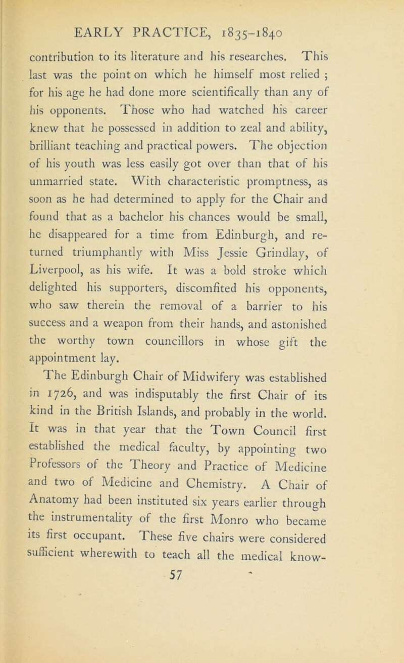 contribution to its literature and his researches. This last was the point on which he himself most relied ; for his age he had done more scientifically than any of his opponents. Those who had watched his career knew that he possessed in addition to zeal and ability, brilliant teaching and practical powers. The objection of his youth was less easily got over than that of his unmarried state. With characteristic promptness, as soon as he had determined to apply for the Chair and found that as a bachelor his chances would be small, he disappeared for a time from Edinburgh, and re- turned triumphantly with Miss Jessie Grindlay, of Liverpool, as his wile. It was a bold stroke which delighted his supporters, discomfited his opponents, who saw therein the removal of a barrier to his success and a weapon from their hands, and astonished the worthy town councillors in whose gift the appointment lay. The Edinburgh Chair of Midwifery was established in 1726, and was indisputably the first Chair of its kind in the British Islands, and probably in the world. It was in that year that the Town Council first established the medical faculty, by appointing two Professors of the Theory and Practice of Medicine and two of Medicine and Chemistry. A Chair of Anatomy had been instituted six years earlier through the instrumentality of the first Monro who became its first occupant. These five chairs were considered sufficient wherewith to teach all the medical know-