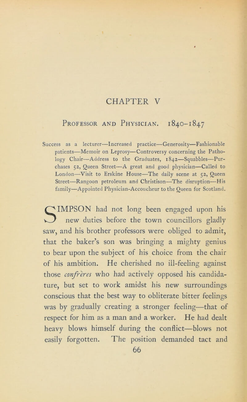 CHAPTER V Professor and Physician. 1840-1847 Success as a lecturer—Increased practice—Generosity—Fashionable patients—Memoir on Leprosy—Controversy concerning the Patho- logy Chair—Address to the Graduates, 1842—Squabbles—Pur- chases 52, Queen Street—A great and good physician—Called to London—Visit to Erslcine House—The daily scene at 52, Queen Street—Rangoon petroleum and Christison—The disruption—His family—Appointed Physician-Accoucheur to the Queen for Scotland. Simpson had not long been engaged upon his new duties before the town councillors gladly saw, and his brother professors were obliged to admit, that the baker’s son was bringing a mighty genius to bear upon the subject of his choice from the chair of his ambition. He cherished no ill-feeling against those confreres who had actively opposed his candida- ture, but set to work amidst his new surroundings conscious that the best way to obliterate bitter feelings was by gradually creating a stronger feeling—that of respect for him as a man and a worker. He had dealt heavy blows himself during the conflict—blows not easily forgotten. The position demanded tact and