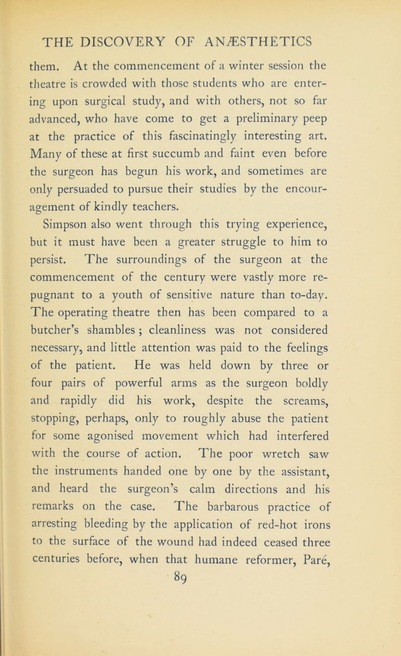 them. At the commencement of a winter session the theatre is crowded with those students who are enter- ing upon surgical study, and with others, not so far advanced, who have come to get a preliminary peep at the practice of this fascinatingly interesting art. Many of these at first succumb and faint even before the surgeon has begun his work, and sometimes are only persuaded to pursue their studies by the encour- agement of kindly teachers. Simpson also went through this trying experience, but it must have been a greater struggle to him to persist. The surroundings of the surgeon at the commencement of the century were vastly more re- pugnant to a youth of sensitive nature than to-day. The operating theatre then has been compared to a butcher’s shambles; cleanliness was not considered necessary, and little attention was paid to the feelings of the patient. He was held down by three or four pairs of powerful arms as the surgeon boldly and rapidly did his work, despite the screams, stopping, perhaps, only to roughly abuse the patient for some agonised movement which had interfered with the course of action. The poor wretch saw the instruments handed one by one by the assistant, and heard the surgeon’s calm directions and his remarks on the case. The barbarous practice of arresting bleeding by the application of red-hot irons to the surface of the wound had indeed ceased three centuries before, when that humane reformer. Pare,