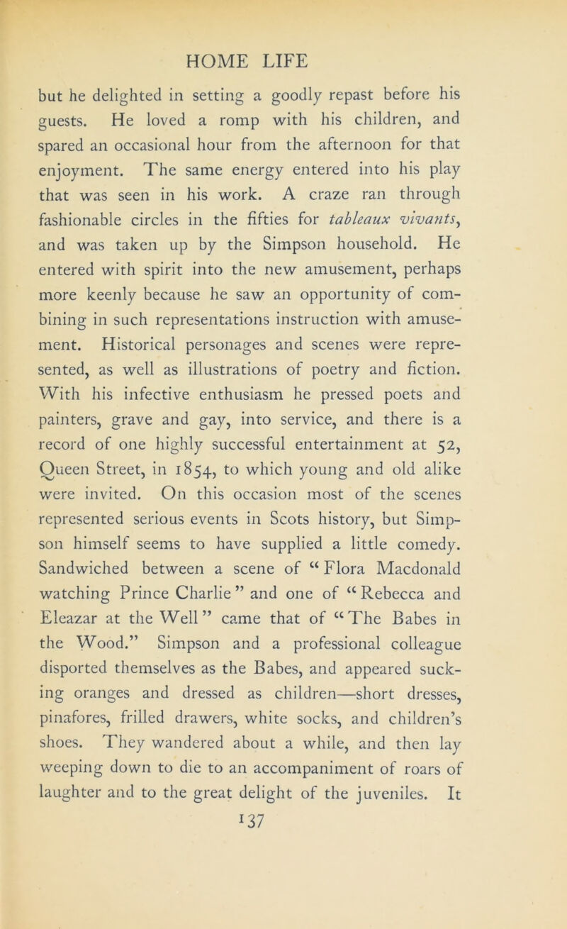 but he delighted in setting a goodly repast before his guests. He loved a romp with his children, and spared an occasional hour from the afternoon for that enjoyment. The same energy entered into his play that was seen in his work. A craze ran through fashionable circles in the fifties for tableaux vivantSy and was taken up by the Simpson household. He entered with spirit into the new amusement, perhaps more keenly because he saw an opportunity of com- bining in such representations instruction with amuse- ment. Historical personages and scenes were repre- sented, as well as illustrations of poetry and fiction. With his infective enthusiasm he pressed poets and painters, grave and gay, into service, and there is a record of one highly successful entertainment at 52, Oueen Street, in 1854, which young and old alike were invited. On this occasion most of the scenes represented serious events in Scots history, but Simp- son himself seems to have supplied a little comedy. Sandwiched between a scene of “ Flora Macdonald watching Prince Charlie ” and one of “ Rebecca and Eleazar at the Well” came that of “The Babes in the Wood.” Simpson and a professional colleague disported themselves as the Babes, and appeared suck- ing oranges and dressed as children—short dresses, pinafores, frilled drawers, white socks, and children’s shoes. They wandered about a while, and then lay weeping down to die to an accompaniment of roars of laughter and to the great delight of the juveniles. It