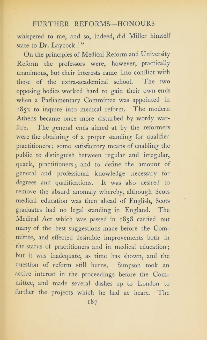 whispered to me, and so, indeed, did Miller himself state to Dr. Laycock ! ” On the principles of Medical Reform and University Reform the professors were, however, practically unanimous, but their interests came into conflict with those of the extra-academical school. The two opposing bodies worked hard to gain their own ends when a Parliamentary Committee was appointed in 1852 to inquire into medical reform. The modern Athens became once more disturbed by wordy war- fare. The general ends aimed at by the reformers were the obtaining of a proper standing for qualified practitioners ; some satisfactory means of enabling the public to distinguish between regular and irregular, quack, practitioners; and to define the amount of general and professional knowledge necessary for degrees and qualifications. It was also desired to remove the absurd anomaly whereby, although Scots medical education was then ahead of English, Scots graduates had no legal standing in England. The Medical Act which was passed in 1858 carried out many of the best suggestions made before the Com- mittee, and effected desirable improvements both in the status of practitioners and in medical education ; but it was inadequate, as time has shown, and the question of reform still burns. Simpson took an active interest in the proceedings before the Com- mittee, and made several dashes up to London to further the projects which he had at heart. The