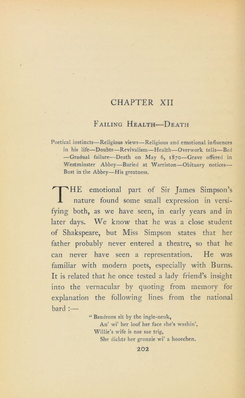 CHAPTER XII Failing Health—Death Poetical instincts—Religious views—Religious and emotional influences in his life—Doubts—Revivalism—Health—Overwork tells—Bed —Gradual failure—Death on May 6, 1870—Grave offered in Westminster Abbey—Buried at Warriston—Obituary notices— Bust in the Abbey—His greatness. The emotional part of Sir James Simpson’s nature found some siriall expression in versi- fying both, as we have seen, in early years and in later days. We know that he was a close student of Shakspeare, but Miss Simpson states that her father probably never entered a theatre, so that he can never have seen a representation. He was familiar with modern poets, especially with Burns. It is related that he once tested a lady friend’s insight into the vernacular by quoting from memory for explanation the following lines from the national bard ;— “ Baudrons sit by the ingle-neuk, An’ wi’ her loof her face she’s washin’, Willie’s wife is nae sae trig, She dichts her gninzie wi’ a hooschen.