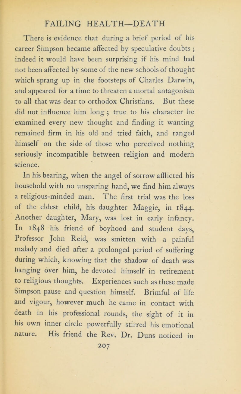 There is evidence that during a brief period of his career Simpson became affected by speculative doubts ; indeed it would have been surprising if his mind had not been affected by some of the new schools of thought which sprang up in the footsteps of Charles Darwin, and appeared for a time to threaten a mortal antagonism to all that was dear to orthodox Christians. But these did not influence him long ; true to his character he examined every new thought and finding it wanting remained firm in his old and tried faith, and ranged himself on the side of those who perceived nothing seriously incompatible between religion and modern science. In his bearing, when the angel of sorrow afflicted his household with no unsparing hand, we find him always a religious-minded man. The first trial was the loss of the eldest child, his daughter Maggie, in 1844. Another daughter, Mary, was lost in early infancy. In 1848 his friend of boyhood and student days. Professor John Reid, was smitten with a painful malady and died after a prolonged period of suffering during which, knowing that the shadow of death was hanging over him, he devoted himself in retirement to religious thoughts. Experiences such as these made Simpson pause and question himself. Brimful of life and vigour, however much he came in contact with death in his professional rounds, the sight of it in his own inner circle powerfully stirred his emotional nature. His friend the Rev. Dr. Duns noticed in