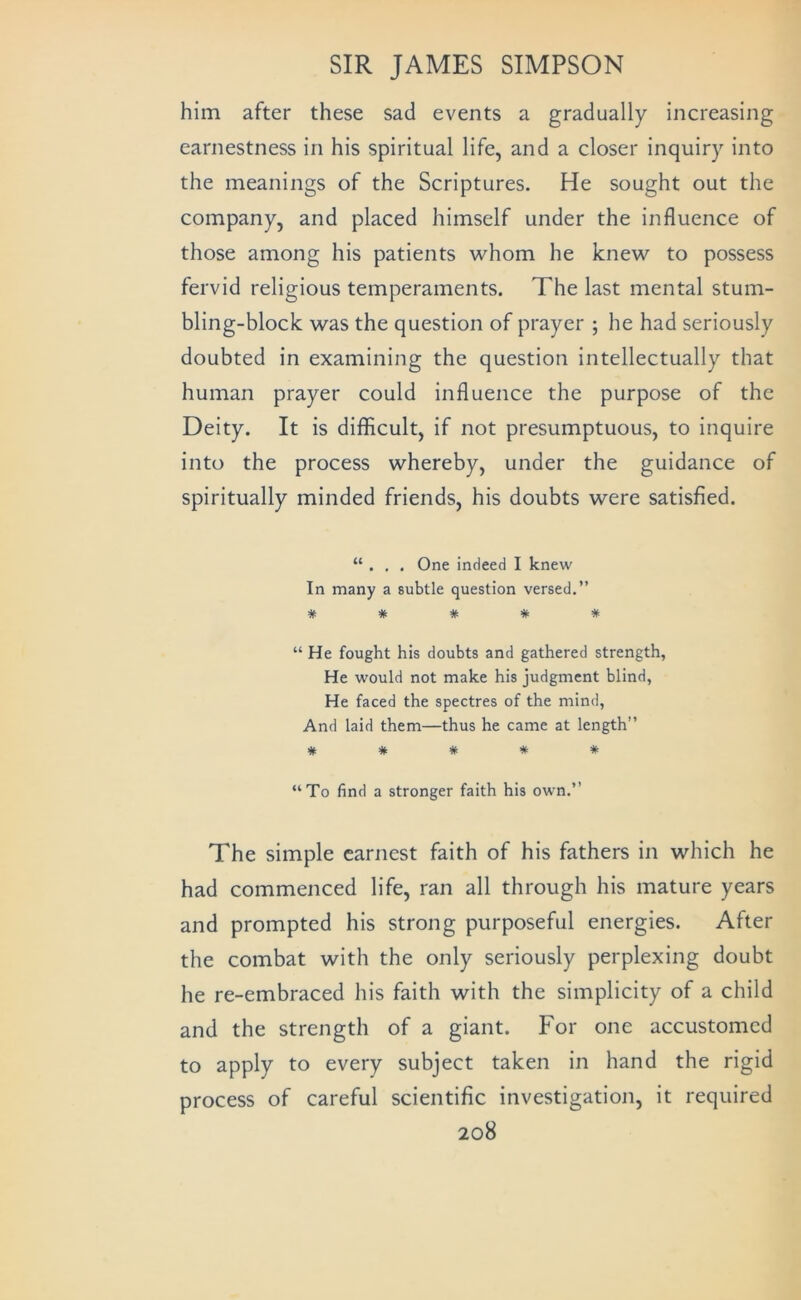 him after these sad events a gradually increasing earnestness in his spiritual life, and a closer inquiry into the meanings of the Scriptures. He sought out the company, and placed himself under the influence of those among his patients whom he knew to possess fervid religious temperaments. The last mental stum- bling-block was the question of prayer ; he had seriously doubted in examining the question intellectually that human prayer could influence the purpose of the Deity. It is difficult, if not presumptuous, to inquire into the process whereby, under the guidance of spiritually minded friends, his doubts were satisfied. “ . . . One indeed I knew In many a subtle question versed.” * * * * * “ He fought his doubts and gathered strength. He would not make his judgment blind, He faced the spectres of the mind. And laid them—thus he came at length” * # # * * “To find a stronger faith his own.” The simple earnest faith of his fathers in which he had commenced life, ran all through his mature years and prompted his strong purposeful energies. After the combat with the only seriously perplexing doubt he re-embraced his faith with the simplicity of a child and the strength of a giant. For one accustomed to apply to every subject taken in hand the rigid process of careful scientific investigation, it required