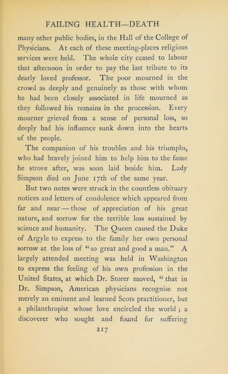 many other public bodies, in the Hall of the College of Physicians. At each of these meeting-places religious services were held. The whole city ceased to labour that afternoon in order to pay the last tribute to its dearly loved professor. The poor mourned in the crowd as deeply and genuinely as those with whom he had been closely associated in life mourned as they followed his remains in the procession. Every mourner grieved from a sense of personal loss, so deeply had his influence sunk down into the hearts of the people. The companion of his troubles and his triumphs, who had bravely joined him to help him to the fame he strove after, was soon laid beside him. Lady Simpson died on June 17th of the same year. But two notes were struck in the countless obituary notices and letters of condolence which appeared from far and near — those of appreciation of his great nature, and sorrow for the terrible loss sustained by science and humanity. The Oueen caused the Duke of Argyle to express to the family her own personal sorrow at the loss of “ so great and good a man.” A largely attended meeting was held in Washington to express the feeling of his own profession in the United States, at which Dr. Storer moved, “ that in Dr. Simpson, American physicians recognise not merely an eminent and learned Scots practitioner, but a philanthropist whose love encircled the world ; a discoverer who sought and found for suffering
