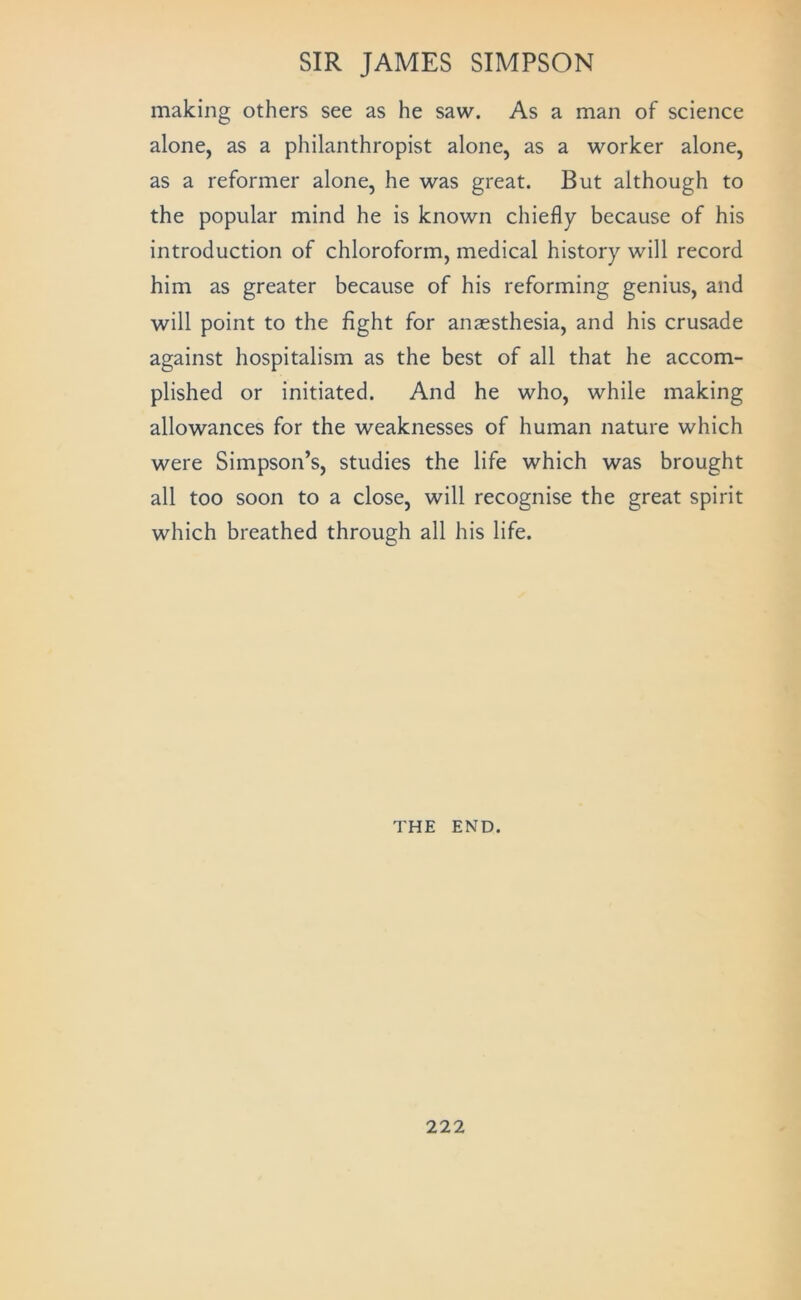 making others see as he saw. As a man of science alone, as a philanthropist alone, as a worker alone, as a reformer alone, he was great. But although to the popular mind he is known chiefly because of his introduction of chloroform, medical history will record him as greater because of his reforming genius, and will point to the fight for anaesthesia, and his crusade against hospitalism as the best of all that he accom- plished or initiated. And he who, while making allowances for the weaknesses of human nature which were Simpson’s, studies the life which was brought all too soon to a close, will recognise the great spirit which breathed through all his life. THE END.