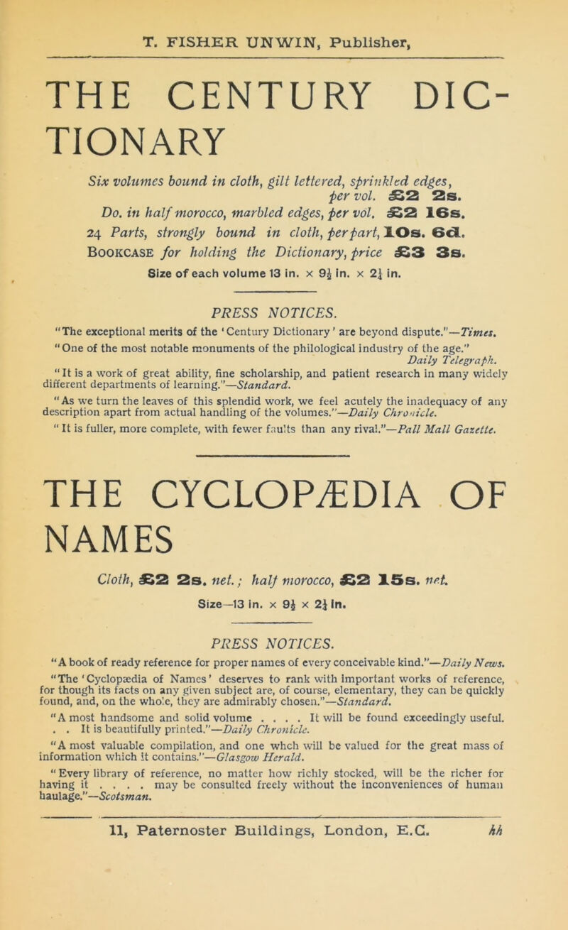 THE CENTURY DIC- TIONARY Six volumes bound in cloth, gilt lettered, sprinkled edges, per vol. £2 2s. Do. in half morocco, marbled edges, per vol. £2 IGs. 24 Parts, strongly bound in cloth, per part, XOs. 6d. Bookcase for holding the Dictionary, price JS3 3s. Size of each volume 13 in. x 9^ In. x 2\ in. PRESS NOTICES. The exceptional merits of the ‘Century Dictionary’ are beyond dispute.’’—Timet. “One of the most notable monuments of the philological industry of the age.’’ Daily Telegraph. “ It is a work of great ability, fine scholarship, and patient research in many widely different departments of learning.’’—Standard.  As we turn the leaves of this splendid work, we feel acutely the inadequacy of any description apart from actual handling of the volumes.—Daily Chronicle. “ It is fuller, more complete, with fewer f.nults than any rival’’—Fall Mall Gazette. THE CYCLOPAEDIA OF NAMES Cloth, £2 2s. net; half morocco, £2 15s. np.t Size—13 in. x 9J x 2J In. PRESS NOTICES. A book of ready reference for proper names of every conceivable kind.”—Daily News. “The‘Cyclopaedia of Names’ deserves to rank with important works of reference, for though its facts on any given subject are, of course, elementary, they can be quickly found, and, on the whole, they are admirably chosen.—Standard. “A most handsome and solid volume .... It will be found exceedingly useful. . . It is beautifully printed.—Daily Chronicle. “A most valuable compilation, and one whch will be valued for the great mass of information which it contains.—G/argow Herald. “ Every library of reference, no matter how richly stocked, will be the richer for having it ... . may be consulted freely without the inconveniences of human \\au\age.”—Scotsman.