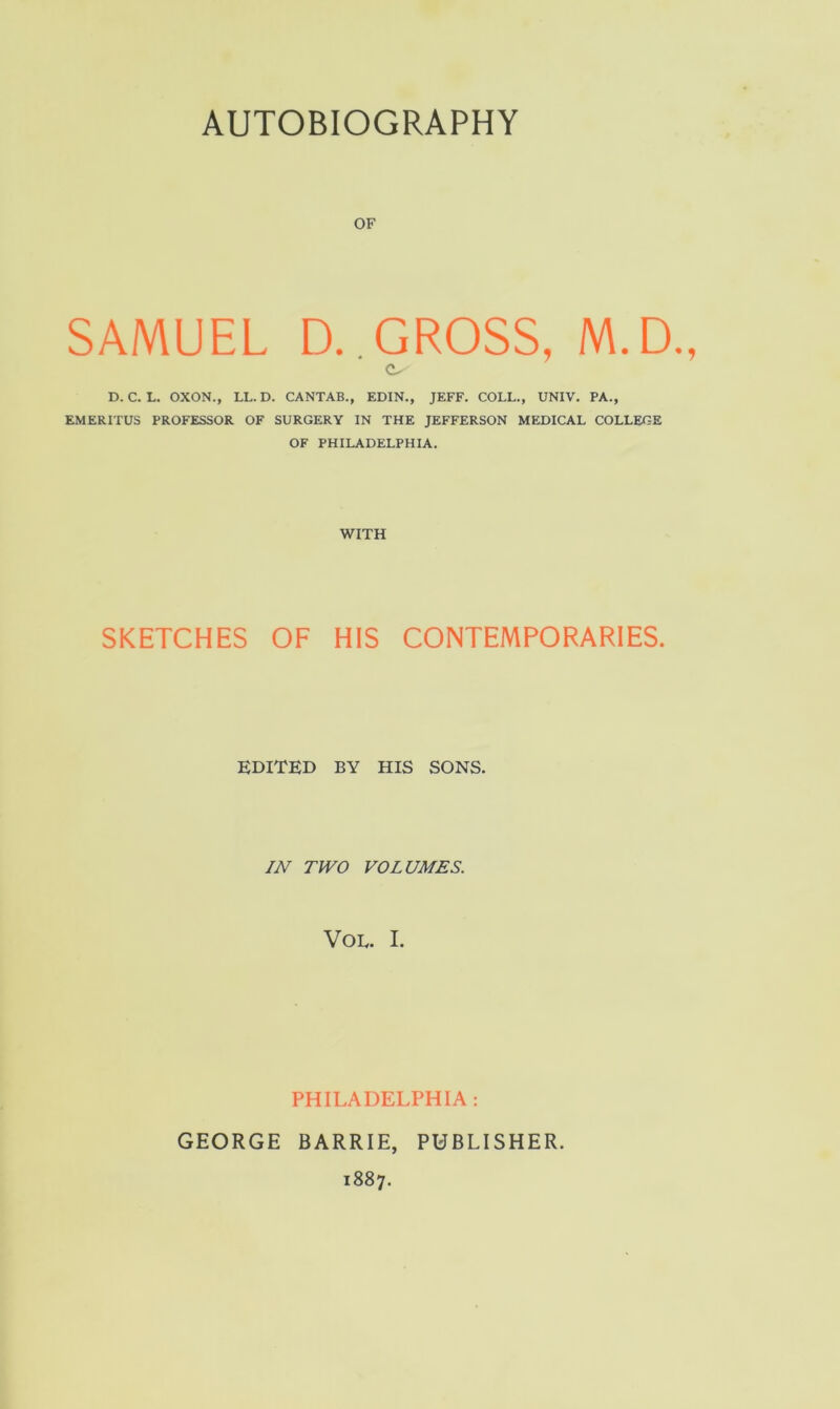 OF SAMUEL D..GROSS, M.D., D. C. L. OXON., LL. D. CANTAB., EDIN., JEFF. COLL., UNIV, PA., EMERITUS PROFESSOR OF SURGERY IN THE JEFFERSON MEDICAL COLLEGE OF PHILADELPHIA. WITH SKETCHES OF HIS CONTEMPORARIES. EDITED BY HIS SONS. JN TWO VOLUMES. VOE. I. PHILADELPHIA : GEORGE BARRIE, PUBLISHER. 1887.