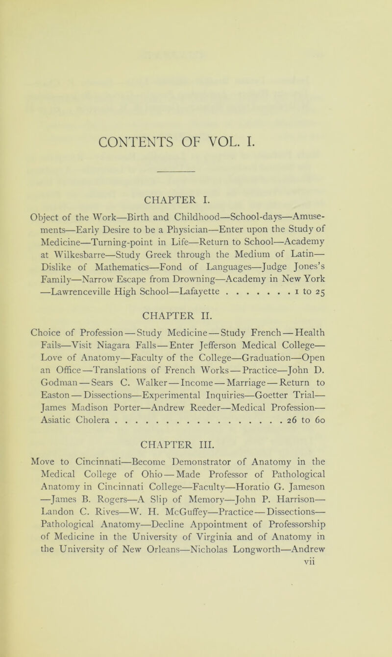 CONTENTS OF VOL. I. CHAPTER I. Object of the Work—Birth and Childhood—School-days—Amuse- ments—Early Desire to be a Physician—Enter upon the Study of Medicine—Turning-point in Life—Return to School—Academy at Wilkesbarre—Study Greek through the Medium of Latin— Dislike of Mathematics—Fond of Languages—Judge Jones’s Family—Narrow Escape from Drowning—Academy in New York —Lawrenceville High School—Lafayette i to 25 CHAPTER II. Choice of Profession — Study Medicine — Study French — Health Fails—Visit Niagara Falls—Enter Jefferson Medical College— Love of Anatomy—Faculty of the College—Graduation—Open an Office—Translations of French Works — Practice—John D. Godman — Sears C. Walker—Income — Marriage — Return to Easton — Dissections—Experimental Inquiries—Goetter Trial— James Madison Porter—Andrew Reeder—Medical Profession— Asiatic Cholera 26 to 60 CHAPTER III. Move to Cincinnati—Become Demonstrator of Anatomy in the Medical College of Ohio — Made Professor of Pathological Anatomy in Cincinnati College—Faculty—Horatio G. Jameson —James B. Rogers—A Slip of Memory—John P. Harrison— Landon C. Rives—W. H. McGuffey—Practice — Dissections— Pathological Anatomy—Decline Appointment of Professorship of Medicine in the University of Virginia and of Anatomy in the University of New Orleans—Nicholas Longworth—Andrew