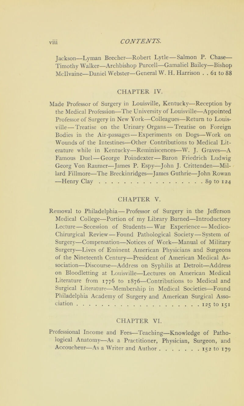 VIU Jackson—Lyman Beecher—Robert Lytle — Salmon P. Chase— Timothy Walker—Archbishop Purcell—Gamaliel Bailey—Bishop Mcllvaine—Daniel Webster—General W. H. Harrison . . 6i to 88 CHAPTER IV. Made Professor of Surgery in Louisville, Kentucky—Reception by the Medical Profession—The University of Louisville—Appointed Professor of Surgery in New York—Colleagues—Return to Louis- ville— Treatise on the Urinary Organs — Treatise on Foreign Bodies in the Air-passages—Experiments on Dogs—Work on Wounds of the Intestines—Other Contributions to Medical Lit- erature while in Kentucky—Reminiscences—W. J. Graves—A Famous Duel — George Poindexter—Baron Friedrich Ludwig Georg Von Raumer—James P. Espy—John J. Crittenden—Mil- lard Fillmore—The Breckinridges—James Guthrie—John Rowan —Henry Clay 89 to 124 CHAPTER V. Removal to Philadelphia — Professor of Surgery in the Jefferson Medical College—Portion of my Library Burned—Introductory Lecture — Secession of Students — War Experience — Medico- Chirurgical Review — Found Pathological Society — System of Surgery—Compensation—Notices of Work—Manual of Military Surgery—Lives of Eminent American Physicians and Surgeons of the Nineteenth Century—President of American Medical As- sociation—Discourse—Address on Syphilis at Detroit—Address on Bloodletting at Louisville—Lectures on American Medical Literature from 1776 to 1876—Contributions to Medical and Surgical Literature—Membership in Medical Societies—Found Philadelphia Academy of Surgery and American Surgical Asso- ciation 125 to 151 CHAPTER VI. Professional Income and Fees—Teaching—Knowledge of Patho- logical Anatomy—As a Practitioner, Physician, Surgeon, and Accoucheur—As a Writer and Author 11^2 to 179