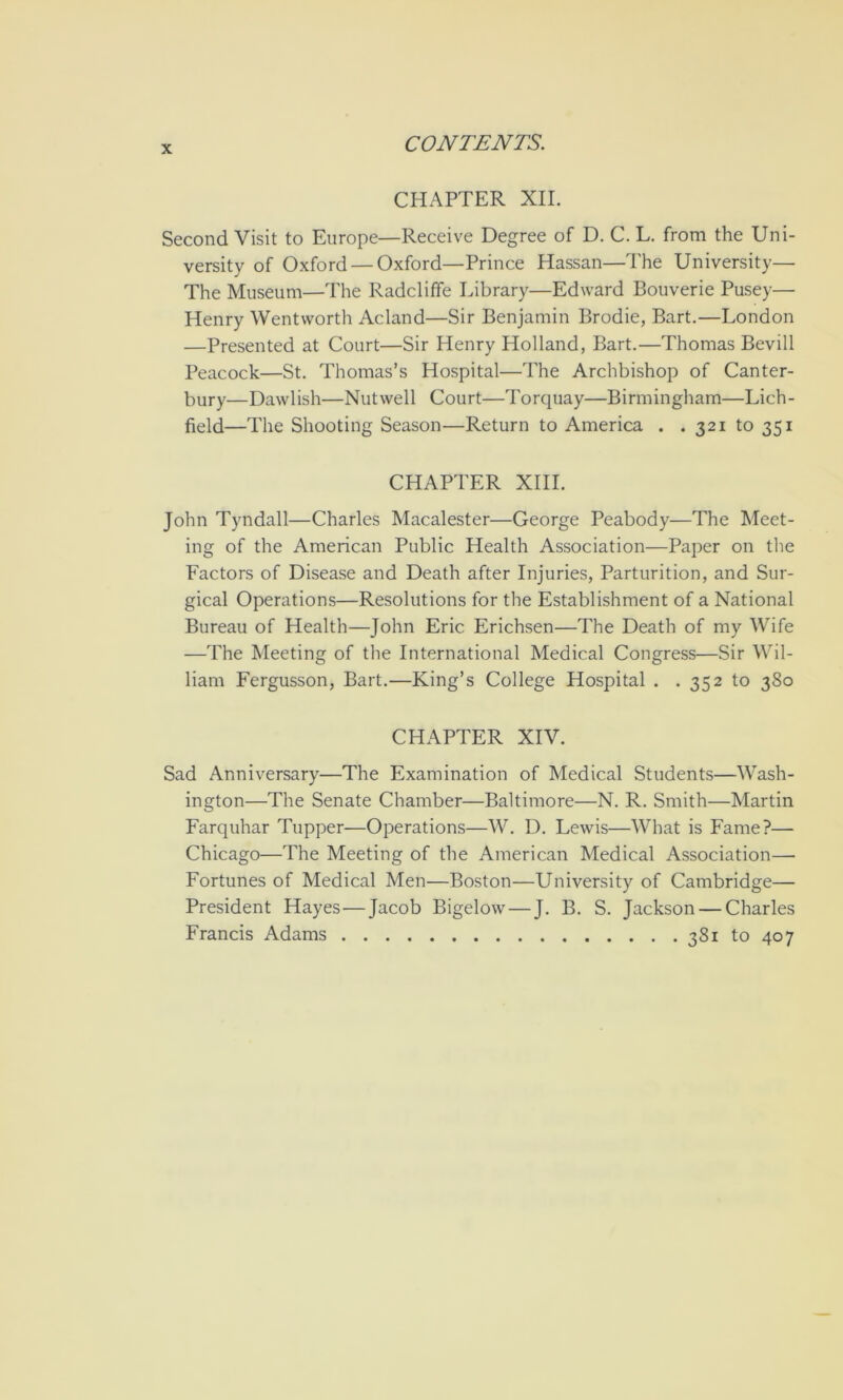 CHAPTER XII. Second Visit to Europe—Receive Degree of D. C. L. from the Uni- versity of Oxford — Oxford—Prince Hassan—The University— The Museum—The Radcliffe Library—Edward Bouverie Pusey— Henry Wentworth Acland—Sir Benjamin Brodie, Bart.—London —Presented at Court—Sir Henry Holland, Bart.—Thomas Bevill Peacock—St. Thomas’s Hospital—The Archbishop of Canter- bury—Dawlish—Nutwell Court—Torquay—Birmingham—Lich- field—The Shooting Season—Return to America . . 321 to 351 CHAPTER XIII. John Tyndall—Charles Macalester—George Peabody—The Meet- ing of the American Public Health Association—Paper on tlie Factors of Disease and Death after Injuries, Parturition, and Sur- gical Operations—Resolutions for the Establishment of a National Bureau of Health—John Eric Erichsen—The Death of my Wife —The Meeting of the International Medical Congress—Sir Wil- liam Fergusson, Bart.—King’s College Hospital . . 352 to 380 CHAPTER XIV. Sad Anniversary—The Examination of Medical Students—Wash- ington—The Senate Chamber—Baltimore—N. R. Smith—Martin Farquhar Tupper—Operations—W. D. Lewis—What is Fame?— Chicago—The Meeting of the American Medical Association— Fortunes of Medical Men—Boston—University of Cambridge— President Hayes—Jacob Bigelow — J. B. S. Jackson — Charles Francis Adams 381 to 407