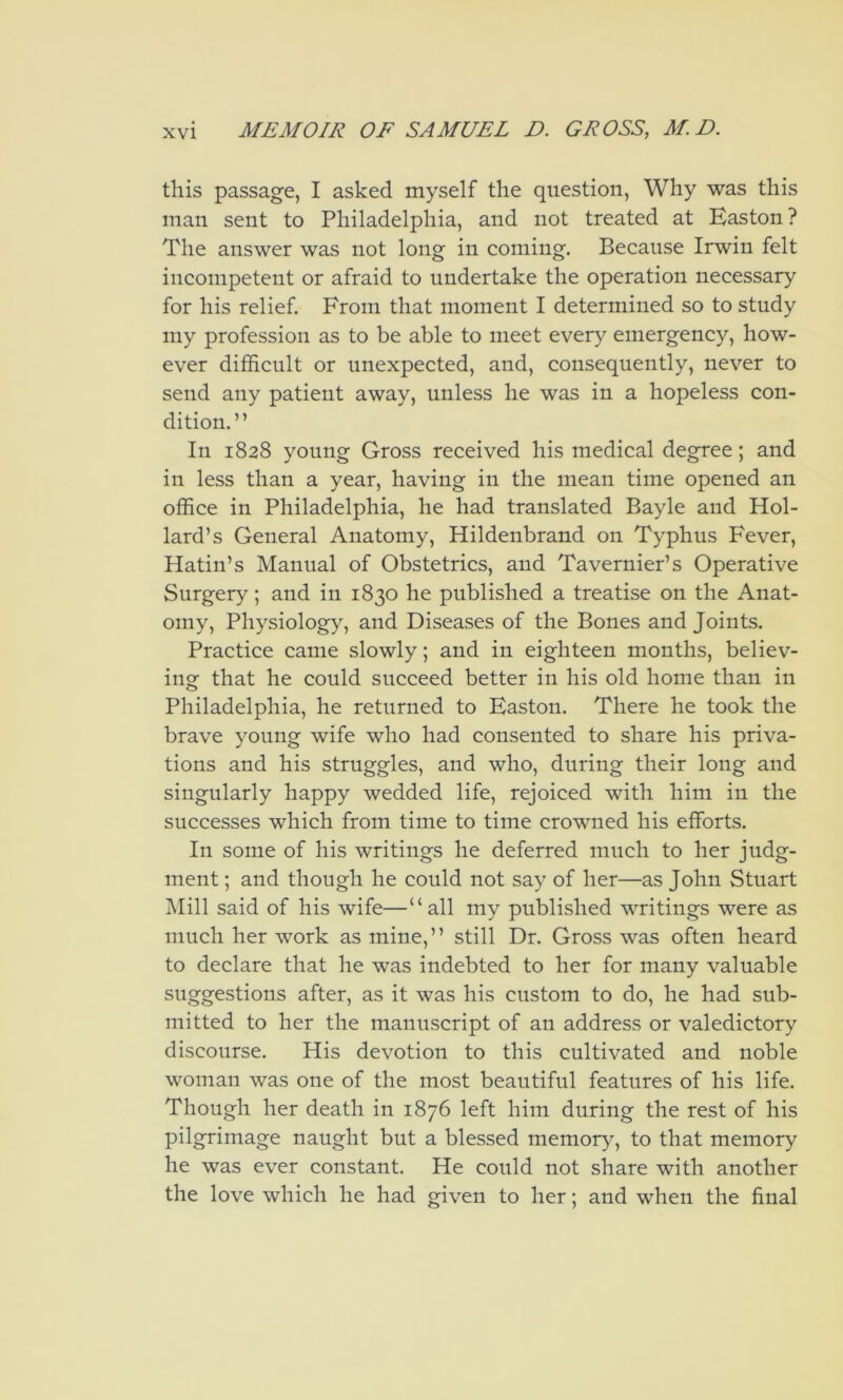 this passage, I asked myself the question, Why was this man sent to Philadelphia, and not treated at Easton? The answer was not long in coming. Because Irwin felt incompetent or afraid to undertake the operation necessary for his relief. From that moment I determined so to study my profession as to be able to meet every emergency, how- ever difficult or unexpected, and, consequently, never to send any patient away, unless he was in a hopeless con- dition.” In 1828 young Gross received his medical degree; and in less than a year, having in the mean time opened an office in Philadelphia, he had translated Bayle and Hol- lard’s General Anatomy, Hildenbrand on Typhus Fever, Hatin’s Manual of Obstetrics, and Tavernier’s Operative Surgery; and in 1830 he published a treatise on the Anat- omy, Physiology, and Diseases of the Bones and Joints. Practice came slowly; and in eighteen months, believ- ing that he could succeed better in his old home than in Philadelphia, he returned to Easton. There he took the brave young wife who had consented to share his priva- tions and his struggles, and who, during their long and singularly happy wedded life, rejoiced with him in the successes which from time to time crowned his efforts. In some of his writings he deferred much to her judg- ment ; and though he could not say of her—as John Stuart Mill said of his wife—“all my published writings were as much her work as mine,” still Dr. Gross was often heard to declare that he was indebted to her for many valuable suggestions after, as it was his custom to do, he had sub- mitted to her the manuscript of an address or valedictory discourse. His devotion to this cultivated and noble woman was one of the most beautiful features of his life. Though her death in 1876 left him during the rest of his pilgrimage naught but a blessed memory, to that memory he was ever constant. He could not share with another the love which he had given to her; and when the final