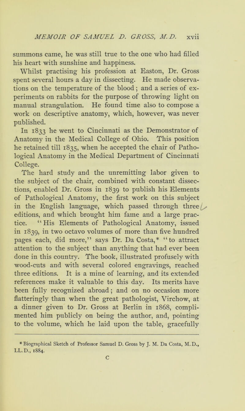summons came, he was still true to the one who had filled his heart with sunshine and happiness. Whilst practising his profession at Easton, Dr. Gross spent several hours a day in dissecting. He made observa- tions on the temperature of the blood ; and a series of ex- periments on rabbits for the purpose of throwing light on manual strangulation. He found time also to compose a work on descriptive anatomy, which, however, was never published. In 1833 he went to Cincinnati as the Demonstrator of Anatomy in the Medical College of Ohio. This position he retained till 1835, when he accepted the chair of Patho- logical Anatomy in the Medical Department of Cincinnati College. The hard study and the unremitting labor given to the subject of the chair, combined with constant dissec- tions, enabled Dr. Gross in 1839 to publish his Elements of Pathological Anatomy, the first work on this subject in the English language, which passed through three// editions, and which brought him fame and a large prac- tice. ‘ ‘ His Elements of Pathological Anatomy, issued in 1839, in two octavo volumes of more than five hundred pages each, did more,’’ says Dr. Da Costa,* “to attract attention to the subject than anything that had ever been done in this country. The book, illustrated profusely with wood-cuts and with several colored engravings, reached three editions. It is a mine of learning, and its extended references make it valuable to this day. Its merits have been fully recognized abroad; and on no occasion more flatteringly than when the great pathologist, Virchow, at a dinner given to Dr. Gross at Berlin in 1868, compli- mented him publicly on being the author, and, pointing to the volume, which he laid upon the table, gracefully * Biographical Sketch of Professor Samuel D. Gross by J. M. Da Costa, M. D., LL.D., 1884. C