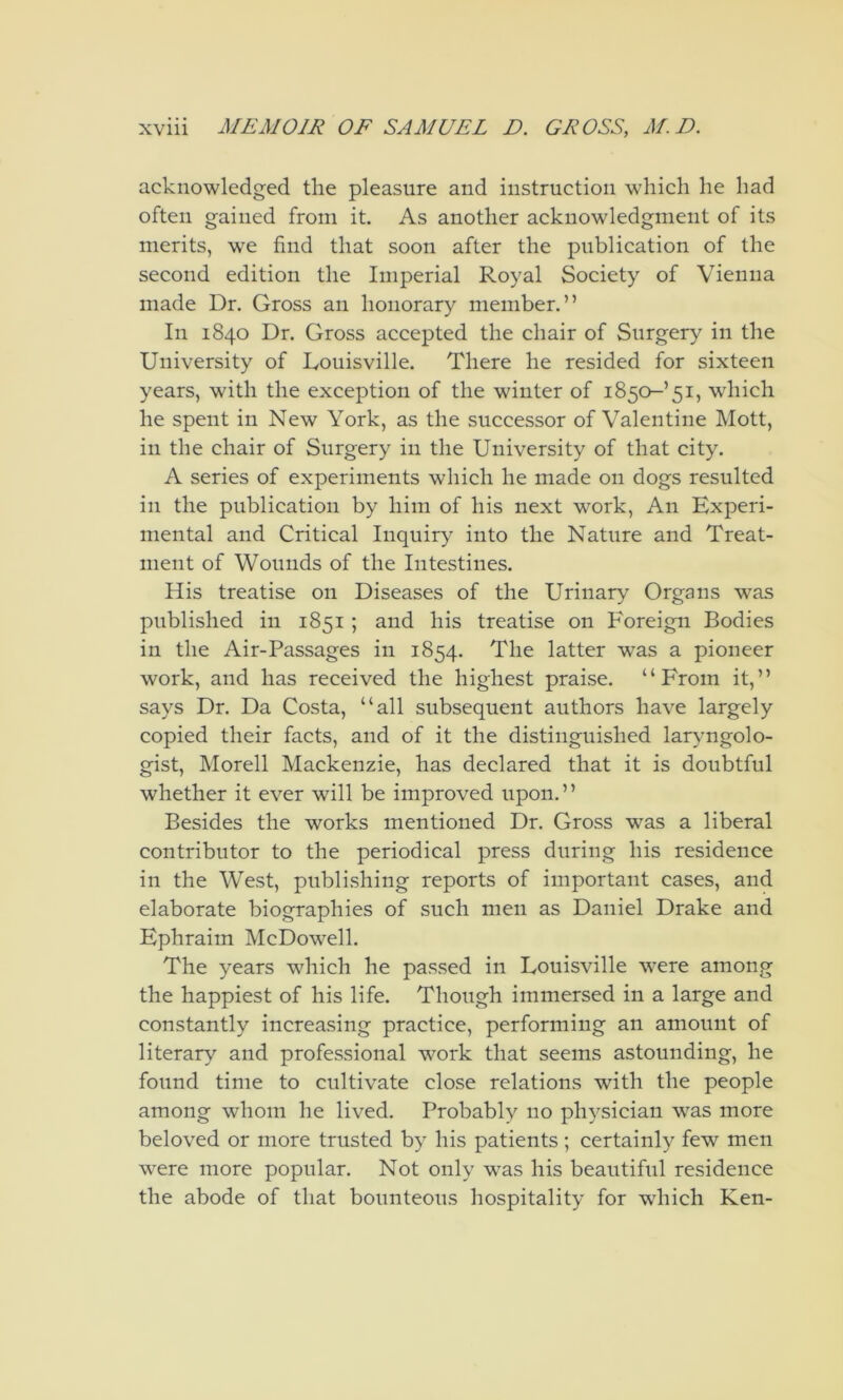 acknowledged the pleasure and instruction which he had often gained from it. As another acknowledgment of its merits, we find that soon after the publication of the second edition the Imperial Royal Society of Vienna made Dr. Gross an honorary member.” In 1840 Dr. Gross accepted the chair of Surgery in the University of Louisville. There he resided for sixteen years, with the exception of the winter of 1850-’51, which he spent in New York, as the successor of Valentine Mott, in the chair of Surgery in the University of that city. A series of experiments which he made on dogs resulted in the publication by him of his next work. An Experi- mental and Critical Inquiry into the Nature and Treat- ment of Wounds of the Intestines. His treatise on Diseases of the Urinary Organs was published in 1851 ; and his treatise on Foreign Bodies in the Air-Passages in 1854. The latter was a pioneer work, and has received the highest praise. “From it,” says Dr. Da Costa, “all subsequent authors have largely copied their facts, and of it the distinguished laryngolo- gist, Morell Mackenzie, has declared that it is doubtful whether it ever will be improved upon.” Besides the works mentioned Dr. Gross was a liberal contributor to the periodical press during his residence in the West, publishing reports of important cases, and elaborate biographies of such men as Daniel Drake and Ephraim McDowell. The years which he passed in Louisville were among the happiest of his life. Though immersed in a large and constantly increasing practice, performing an amount of literary and professional work that seems astounding, he found time to cultivate close relations with the people among whom he lived. Probably no physician was more beloved or more trusted by his patients ; certainly few men were more popular. Not only was his beautiful residence the abode of that bounteous hospitality for which Ken-