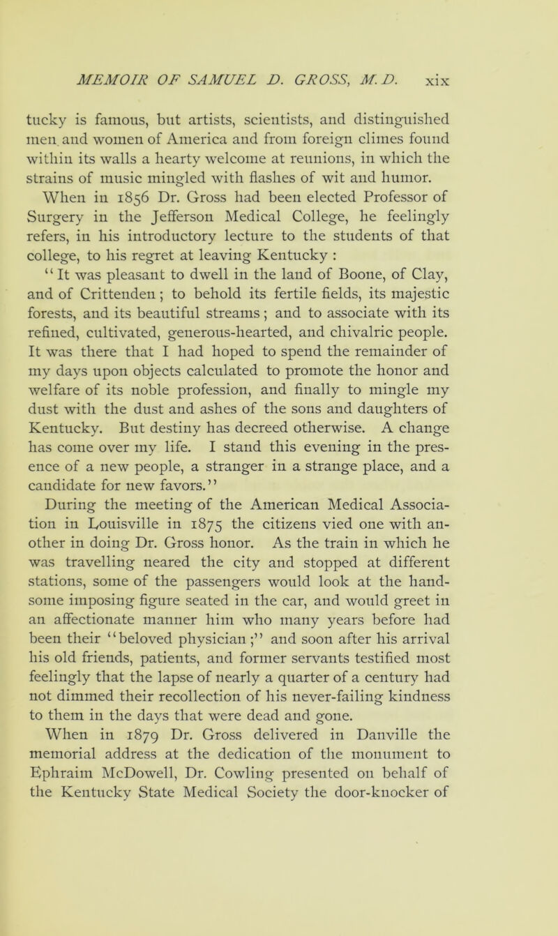 tucky is famous, but artists, scientists, and distinguished men. and women of America and from foreign climes found within its walls a hearty welcome at reunions, in which the strains of music mingled with flashes of wit and humor. When in 1856 Dr. Gross had been elected Professor of Surgery in the Jefferson Medical College, he feelingly refers, in his introductory lecture to the students of that college, to his regret at leaving Kentucky : “ It was pleasant to dwell in the land of Boone, of Clay, and of Crittenden; to behold its fertile fields, its majestic forests, and its beautiful streams; and to associate with its refined, cultivated, generous-hearted, and chivalric people. It was there that I had hoped to spend the remainder of my days upon objects calculated to promote the honor and welfare of its noble profession, and finally to mingle my dust with the dust and ashes of the sons and daughters of Kentucky. But destiny has decreed otherwise. A change has come over my life. I stand this evening in the pres- ence of a new people, a stranger in a strange place, and a candidate for new favors. ’ ’ During the meeting of the American Medical Associa- tion in Louisville in 1875 the citizens vied one with an- other in doing Dr. Gross honor. As the train in which he was travelling neared the city and stopped at different stations, some of the passengers would look at the hand- some imposing figure seated in the car, and would greet in an affectionate manner him who many years before had been their “beloved physician and soon after his arrival his old friends, patients, and former servants testified most feelingly that the lapse of nearly a quarter of a century had not dimmed their recollection of his never-failing kindness to them in the days that were dead and gone. When in 1879 Dr. Gross delivered in Danville the memorial address at the dedication of the monument to Ephraim McDowell, Dr. Cowling presented on behalf of the Kentucky State Medical Society the door-knocker of