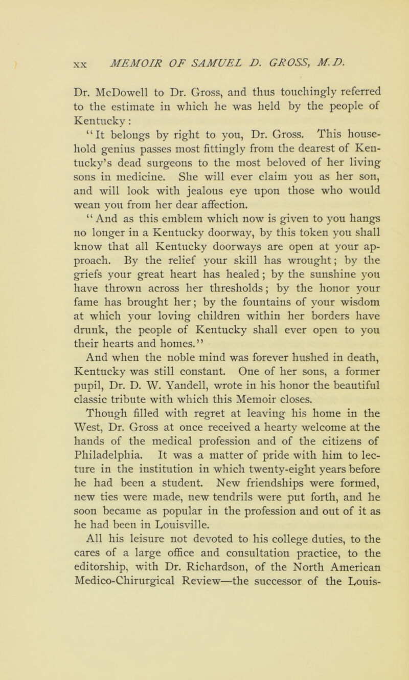 Dr. McDowell to Dr. Gross, and thus touchingly referred to the estimate in which he was held by the people of Kentucky: “It belongs by right to you, Dr. Gross. This house- hold genius passes most fittingly from the dearest of Ken- tucky’s dead surgeons to the most beloved of her living sons in medicine. She will ever claim you as her son, and will look with jealous eye upon those who would wean you from her dear affection. “ And as this emblem which now is given to you hangs no longer in a Kentucky doorway, by this token you shall know that all Kentucky doorways are open at your ap- proach. By the relief your skill has wrought; by the griefs your great heart has healed; by the sunshine you have thrown across her thresholds; by the honor your fame has brought her; by the fountains of your wisdom at which your loving children within her borders have drunk, the people of Kentucky shall ever open to you their hearts and homes.” And when the noble mind was forever hushed in death, Kentucky was still constant. One of her sons, a former pupil. Dr. D. W. Yandell, wrote in his honor the beautiful classic tribute with which this Memoir closes. Though filled with regret at leaving his home in the West, Dr. Gross at once received a hearty welcome at the hands of the medical profession and of the citizens of Philadelphia. It was a matter of pride with him to lec- ture in the institution in which twenty-eight years before he had been a student. New friendships were formed, new ties were made, new tendrils were put forth, and he soon became as popular in the profession and out of it as he had been in Loiiisville. All his leisure not devoted to his college duties, to the cares of a large office and consultation practice, to the editorship, with Dr. Richardson, of the North American Medico-Chirurgical Review—the successor of the Louis-