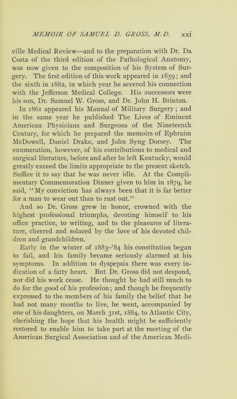 ville Medical Review—and to the preparation with Dr. Da Costa of the third edition of the Pathological Anatomy, was now given to the composition of his System of Sur- gery. The first edition of this work appeared in 1859 ; and the sixth in 1882, in which year he severed his connection with the Jefferson Medical College. His successors were his son, Dr. Samuel W. Gross, and Dr. John H. Brinton. In 1861 appeared his Manual of Military Surgery; and in the same year he published The Lives of Eminent American Physicians and Surgeons of the Nineteenth Century, for which he prepared the memoirs of Ephraim McDowell, Daniel Drake, and John Syng Dorsey. The enumeration, however, of his contributions to medical and surgical literature, before and after he left Kentucky, would greatly exceed the limits appropriate to the present sketch. Suffice it to say that he was never idle. At the Compli- mentary Commemoration Dinner given to him in 1879, said, “My conviction has always been that it is far better for a man to wear out than to rust out. ’ ’ And so Dr. Gross grew in honor, crowned with the highest professional triumphs, devoting himself to his office practice, to writing, and to the pleasures of litera- ture, cheered and solaced by the love of his devoted chil- dren and grandchildren. Early in the winter of 1883-’84 his constitution began to fail, and his family became seriously alarmed at his symptoms. In addition to dyspepsia there was every in- dication of a fatty heart. But Dr. Gross did not despond, nor did his work cease. He thought he had still much to do for the good of his profession; and though he frequently expressed to the members of his family the belief that he had not many months to live, he went, accompanied by one of his daughters, on March 31st, 1884, to Atlantic City, cherishing the hope that his health might be sufficiently restored to enable him to take part at the meeting of the American Surgical Association and of the American Medi-