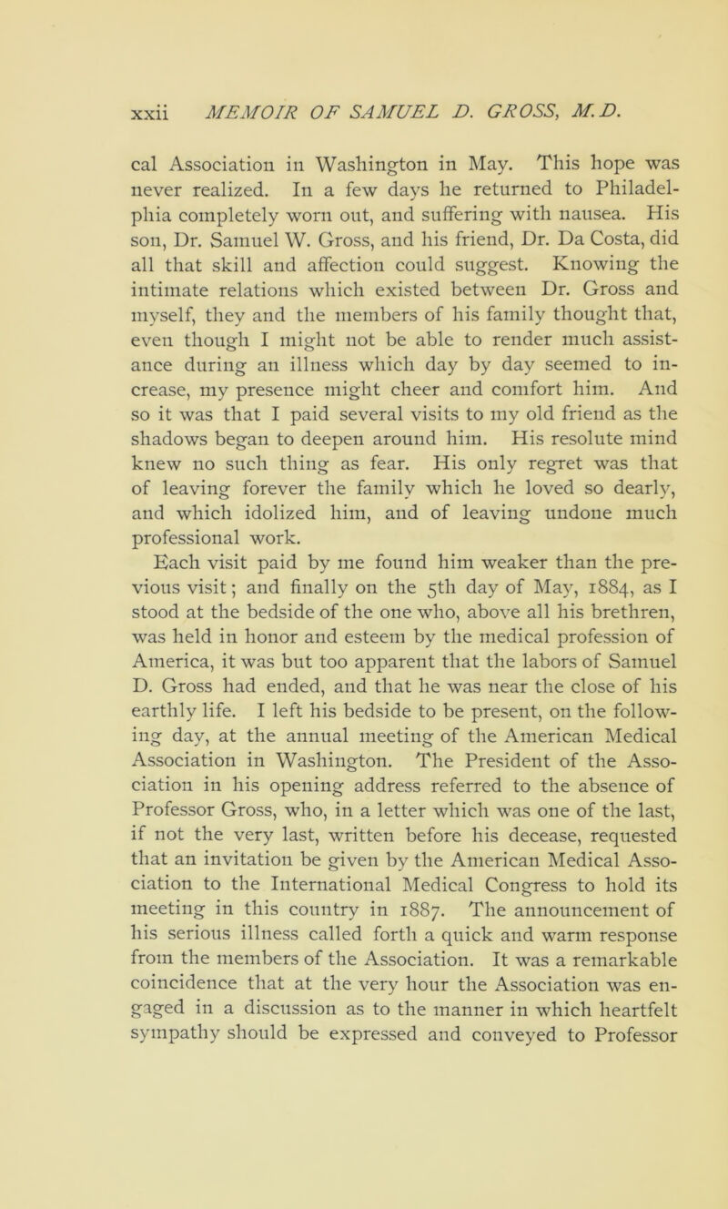 cal Association in Washington in May. This hope was never realized. In a few days he returned to Philadel- phia completely worn out, and suffering with nausea. His son, Dr. Samuel W. Gross, and his friend. Dr. Da Costa, did all that skill and affection could suggest. Knowing the intimate relations which existed between Dr. Gross and myself, they and the members of his family thought that, even thoug-h I might not be able to render much assist- ance during an illness which day by day seemed to in- crease, my presence might cheer and comfort him. And so it was that I paid several visits to my old friend as the shadows began to deepen around him. His resolute mind knew no such thing as fear. His only regret was that of leaving forever the family which he loved so dearly, and which idolized him, and of leaving undone much professional work. Each visit paid by me found him weaker than the pre- vious visit; and finally on the 5th day of May, 1884, as I stood at the bedside of the one who, above all his brethren, was held in honor and esteem by the medical profession of America, it was but too apparent that the labors of Samuel D. Gross had ended, and that he was near the close of his earthly life. I left his bedside to be present, on the follow- ing day, at the annual meeting of the American Medical Association in Washington. The President of the Asso- ciation in his opening address referred to the absence of Professor Gross, who, in a letter which was one of the last, if not the very last, written before his decease, requested that an invitation be given by the American Medical Asso- ciation to the International Medical Congress to hold its meeting in this country in 1887. The announcement of his serious illness called forth a quick and warm response from the members of the Association. It was a remarkable coincidence that at the very hour the Association was en- gaged in a discussion as to the manner in which heartfelt sympathy should be expressed and conveyed to Professor