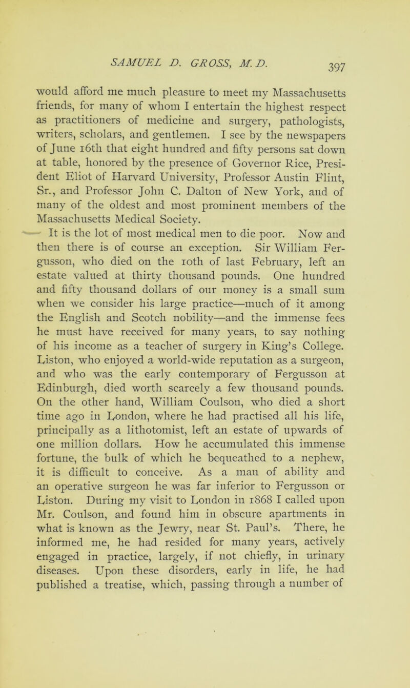 would afford me much pleasure to meet my Massachusetts friends, for many of whom I entertain the highest respect as practitioners of medicine and surgery, pathologists, writers, scholars, and gentlemen. I see by the newspapers of June 16th that eight hundred and fifty persons sat down at table, honored by the presence of Governor Rice, Presi- dent Eliot of Harvard University, Professor Austin Flint, Sr., and Professor John C. Dalton of New York, and of many of the oldest and most prominent members of the Massachusetts Medical Society. It is the lot of most medical men to die poor. Now and then there is of course an exception. Sir William Fer- gusson, who died on the loth of last February, left an estate valued at thirty thousand pounds. One hundred and fifty thousand dollars of our money is a small sum when we consider his large practice—much of it among the English and Scotch nobility—and the immense fees he must have received for many years, to say nothing of his income as a teacher of surgery in King’s College. Liston, who enjoyed a world-wide reputation as a surgeon, and who was the early contemporary of Fergusson at Edinburgh, died worth scarcely a few thousand pounds. On the other hand, William Coulson, who died a short time ago in London, where he had practised all his life, principally as a lithotomist, left an estate of upwards of one million dollars. How he accumulated this immense fortune, the bulk of which he bequeathed to a nephew, it is difficult to conceive. As a man of ability and an operative surgeon he was far inferior to Fergusson or Liston. During my visit to London in 1868 I called upon Mr. Coulson, and found him in obscure apartments in what is known as the Jewry, near St. Paul’s. There, he informed me, he had resided for many years, actively engaged in practice, largely, if not chiefly, in urinary diseases. Upon these disorders, early in life, he had published a treatise, which, passing through a number of