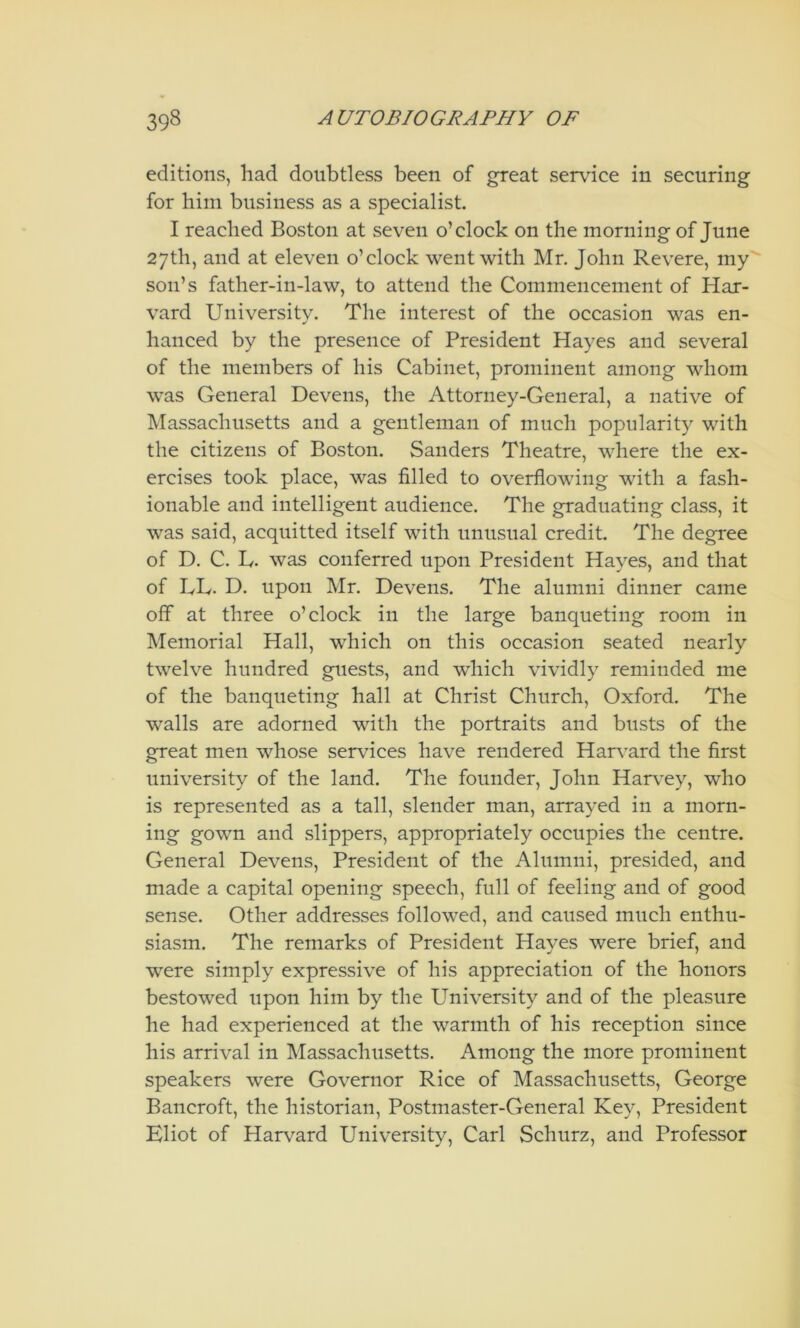 editions, had doubtless been of great service in securing for him business as a specialist. I reached Boston at seven o’clock on the morning of June 27th, and at eleven o’clock went with Mr. John Revere, my son’s father-in-law, to attend the Commencement of Har- vard University. The interest of the occasion was en- hanced by the presence of President Hayes and several of the members of his Cabinet, prominent among whom was General Devens, the Attorney-General, a native of Massachusetts and a gentleman of much popularity with the citizens of Boston. Sanders Theatre, where the ex- ercises took place, was filled to overflowing with a fash- ionable and intelligent audience. The graduating class, it was said, acquitted itself with unusual credit. The degree of D. C. L. was conferred upon President Hayes, and that of UL. D. upon Mr. Devens. The alumni dinner came off at three o’clock in the large banqueting room in Memorial Hall, which on this occasion seated nearly twelve hundred guests, and wdiich vividly reminded me of the banqueting hall at Christ Church, Oxford. The walls are adorned with the portraits and busts of the great men whose services have rendered Harvard the first university of the land. The founder, John Harv^ey, who is represented as a tall, slender man, arrayed in a morn- ing gown and slippers, appropriately occupies the centre. General Devens, President of the Alumni, presided, and made a capital opening speech, full of feeling and of good sense. Other addresses followed, and caused much enthu- siasm. The remarks of President Hayes were brief, and were simply expressive of his appreciation of the honors bestowed upon him by the University and of the pleasure he had experienced at the warmth of his reception since his arrival in Massachusetts. Among the more prominent speakers were Governor Rice of Massachusetts, George Bancroft, the historian, Postmaster-General Key, President Eliot of Harv^ard University, Carl Schurz, and Professor