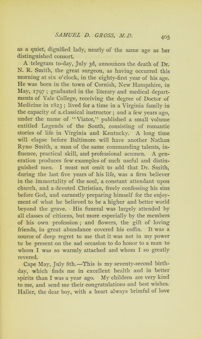 as a quiet, dignified lady, nearly of the same age as her distinguished consort. A telegram to-day, July 3d, announces the death of Dr. N. R. Smith, the great surgeon, as having occurred this morning at six o’clock, in the eighty-first year of his age. He was born in the town of Cornish, New Hampshire, in May, 1797 ; graduated in the literary and medical depart- ments of Yale College, receiving the degree of Doctor of Medicine in 1823 5 lived for a time in a Virginia family in the capacity of a. classical instructor ; and a few years ago, under the name of “Viator,” published a small volume entitled Legends of the South, consisting of romantic stories of life in Virginia and Kentucky. A long time will elapse before Baltimore will have another Nathan Ryno Smith, a man of the same commanding talents, in- fluence, practical skill, and professional acumen. A gen- eration produces few examples of such useful and distin- guished men. I must not omit to add that Dr. Smith, during the last five years of his life, was a firm believer in the immortality of the soul, a constant attendant upon church, and a devoted Christian, freely confessing his sins before God, and earnestly preparing himself for the enjoy- ment of what he believed to be a higher and better world beyond the grave. His funeral was largely attended by all classes of citizens, but more especially by the members of his own profession ; and flowers, the gift of loving friends, in great abundance covered his coffin. It was a source of deep regret to me that it was not in my power to be present on the sad occasion to do honor to a man to whom I was so warmly attached and whom I so greatly revered. Cape May, July 8th.—This is my seventy-second birth- day, which finds me in excellent health and in better spirits than I was a year ago. My children are very kind to me, and send me their congratulations and best wishes. Haller, the dear boy, with a heart always brimful of love