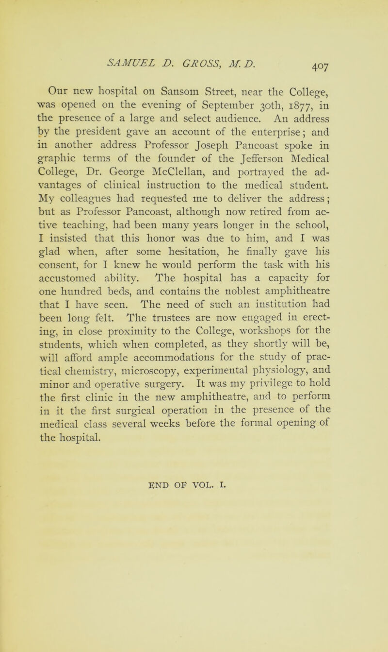 Our new hospital on Sansoin Street, near the College, was opened on the evening of September 30th, 1877, in the presence of a large and select audience. An address by the president gave an account of the enterprise; and in another address Professor Joseph Pancoast spoke in graphic terms of the founder of the Jefferson Medical College, Dr. George McClellan, and portra^^ed the ad- vantages of clinical instruction to the medical student. IVIy colleagues had requested me to deliver the address; but as Professor Pancoast, although now retired from ac- tive teaching, had been many years longer in the school, I insisted that this honor was due to him, and I was glad when, after some hesitation, he finally gave his consent, for I knew he would perform the task with his accustomed ability. The hospital has a capacity for one hundred beds, and contains the noblest amphitheatre that I have seen. The need of such an institution had been long felt. The trustees are now engaged in erect- ing, in close proximity to the College, workshops for the students, which when completed, as they shortly will be, will afford ample accommodations for the study of prac- tical chemistry, microscopy, experimental physiology, and minor and operative surgery. It was my privilege to hold the first clinic in the new amphitheatre, and to perform in it the first surgical operation in the presence of the medical class several weeks before the formal opening of the hospital. END OF VOL. I.