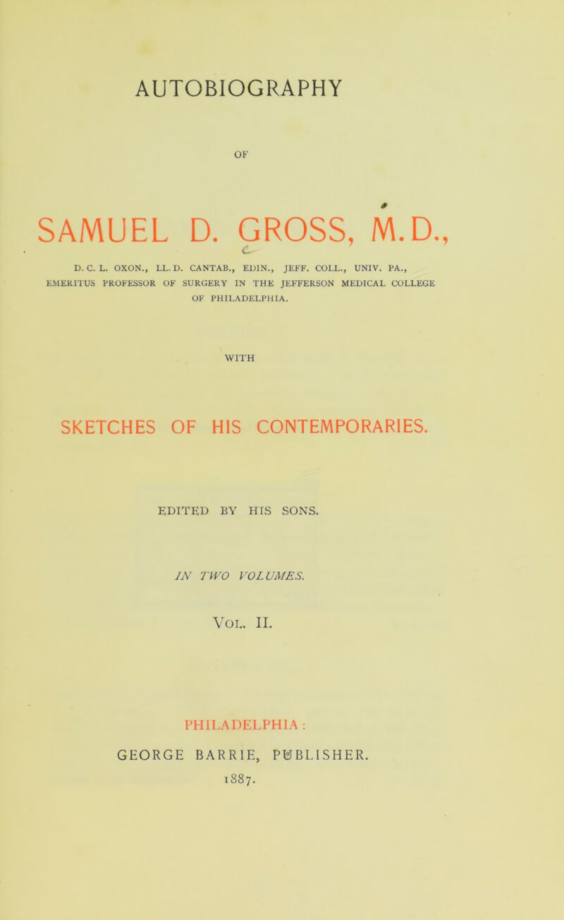 OF SAMUEL D. GROSS, M.D., <L D. C. L. OXON., LL. D. CANTAB., EDIN., JEFF. COLL., UNIV. PA., EMERITUS PROFESSOR OF SURGERY IN THE JEFFERSON MEDICAL COLLEGE OF PHILADELPHIA. WITH SKETCHES OF HIS CONTEMPORARIES. EDITED BY HIS SONS. IN TWO VOLUMES. VOE. II. PHILADELPHIA : GEORGE BARRIE, PUBLISHER. 1887.