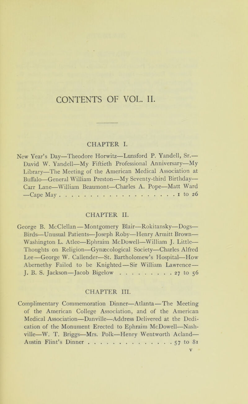 CONTENTS OF VOL. II. CHAPTER I. New Year’s Day—Theodore Horwitz—Lunsford P. Yandell, Sr.— David \V. Yandell—My Fiftieth Professional Anniversary—My Library—The Meeting of the American Medical Association at Buffalo—General William Preston—My Seventy-third Birthday— Carr Lane—William Beaumont—Charles A. Pope—Matt Ward —Cape May i to 26 CHAPTER II. George B. McClellan — Montgomery Blair—Rokitansky—Dogs— Birds—Unusual Patients—Joseph Roby—Henry Armitt Brown— Washington L. Atlee—Ephraim McDowell—William J. Little— Thoughts on Religion—Gynaecological Society—Charles Alfred Lee—George W. Callender—St. Bartholomew’s Hospital—How Abernethy Failed to be Knighted — Sir William Lawrence — J. B. S. Jackson—Jacob Bigelow 27 to 56 CHAPTER HI. Complimentary Commemoration Dinner—Atlanta—The Meeting of the American College Association, and of the American Medical Association—Danville—Address Delivered at the Dedi- cation of the Monument Erected to Ephraim McDowell—Nash- ville—W. T. Briggs—Mrs. Polk—Henry Wentworth Acland— Austin Flint’s Dinner 57 to 81