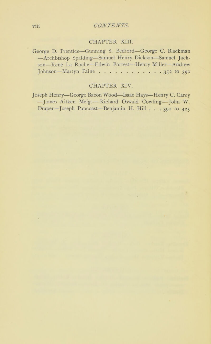 Vlll CHAPTER XIII. George D. Prentice—Gunning S. Bedford—George C. Blackman —Archbishop Spalding—Samuel Henry Dickson—Samuel Jack- son—Rene La Roche—Edwin Forrest—Henry Miller—Andrew Johnson—Martyn Paine 352 to 390 CHAPTER XIV. Joseph Henry—George Bacon Wood—Isaac Hays—Henry C. Carey —James Aitken Meigs—Richard Oswald Cowling—John W. Draper—Joseph Pancoast—Benjamin H. Hill . . . 391 to 425