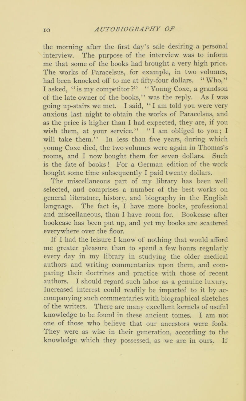 lO the morning after the first day’s sale desiring a personal interview. The purpose of the interview was to inform me that some of the books had brought a very high price. The works of Paracelsus, for example, in two volumes, had been knocked off to me at fifty-four dollars. “ Who,” I asked, “is my competitor?” “Young Coxe, a grandson of the late owner of the books,” was the reply. As I was going up-stairs we met. I said, “ I am told you were very anxious last night to obtain the works of Paracelsus, and as the price is higher than I had expected, they are, if you wish them, at your service.” “I am obliged to you ; I will take them.” In less than five years, during which young Coxe died, the two volumes were again in Thomas’s rooms, and I now bought them for seven dollars. Such is the fate of books! For a German edition of the work bought some time subsequently I paid twenty dollars. The miscellaneous part of my library has been well selected, and comprises a number of the best works on general literature, history, and biography in the English language. The fact is, I have more books, professional and miscellaneous, than I have room for. Bookcase after bookcase has been put up, and yet my books are scattered everywhere over the floor. If I had the leisure I know of nothing that would afford me greater pleasure than to spend a few hours regularly every day in my library in studying the older medical authors and writing commentaries upon them, and com- paring their doctrines and practice with those of recent authors. I should regard such labor as a genuine luxury. Increased interest could readily be imparted to it by ac- companying such commentaries with biographical sketches of the writers. There are many excellent kernels of useful knowledge to be found in these ancient tomes. I am not one of those who believe that our ancestors were fools. They were as wise in their generation, according to the knowledge which they possessed, as we are in ours. If