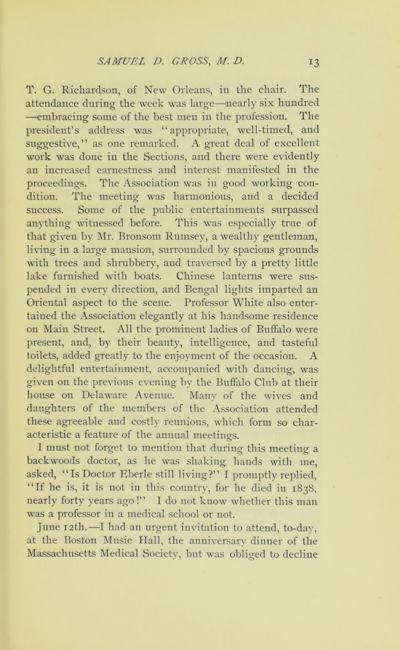 T. G. Richardson, of New Orleans, in the chair. The attendance during the week was large—nearly six hundred —embracing some of the best men in the profession. The president’s address was “appropriate, well-timed, and suggestive, ’’ as one remarked. A great deal of excellent work was done in the Sections, and there were evidently an increased earnestness and interest manifested in the proceedings. The Association was in good working con- dition. The meeting was harmonious, and a decided success. Some of the public entertainments surpassed anything witnessed before. This was especially true of that given by Mr. Bronsom Rumsey, a wealthy gentleman, living in a large mansion, surrounded by spacious grounds with trees and shrubbery, and traversed by a pretty little lake furnished with boats. Chinese lanterns were sus- pended in every direction, and Bengal lights imparted an Oriental aspect to the scene. Professor White also enter- tained the Association elegantly at his handsome residence on Main Street. All the prominent ladies of Buffalo were present, and, by their beauty, intelligence, and tasteful toilets, added greatly to the enjoyment of the occasion. A delightful entertainment, accompanied with dancing, was given on the previous evening by the Buffalo Club at their house on Delaware Avenue. Many of the wives and daughters of the members of the Association attended these agreeable and costly reunions, which form so char- acteristic a feature of the annual meetino-s. o I must not forget to mention that during this meeting a backwoods doctor, as he was shaking hands with me, asked, “Is Doctor Eberle still living?’’ I promptly replied, “If he is, it is not in this country, for he died in 1838, nearly forty years ago!’’ I do not know whether this man was a professor in a medical school or not. June 12th.—I had an urgent invitation to attend, to-day, at the Boston Music Hall, the anniversary dinner of the Massachusetts Medical Societv, but was obliged to decline