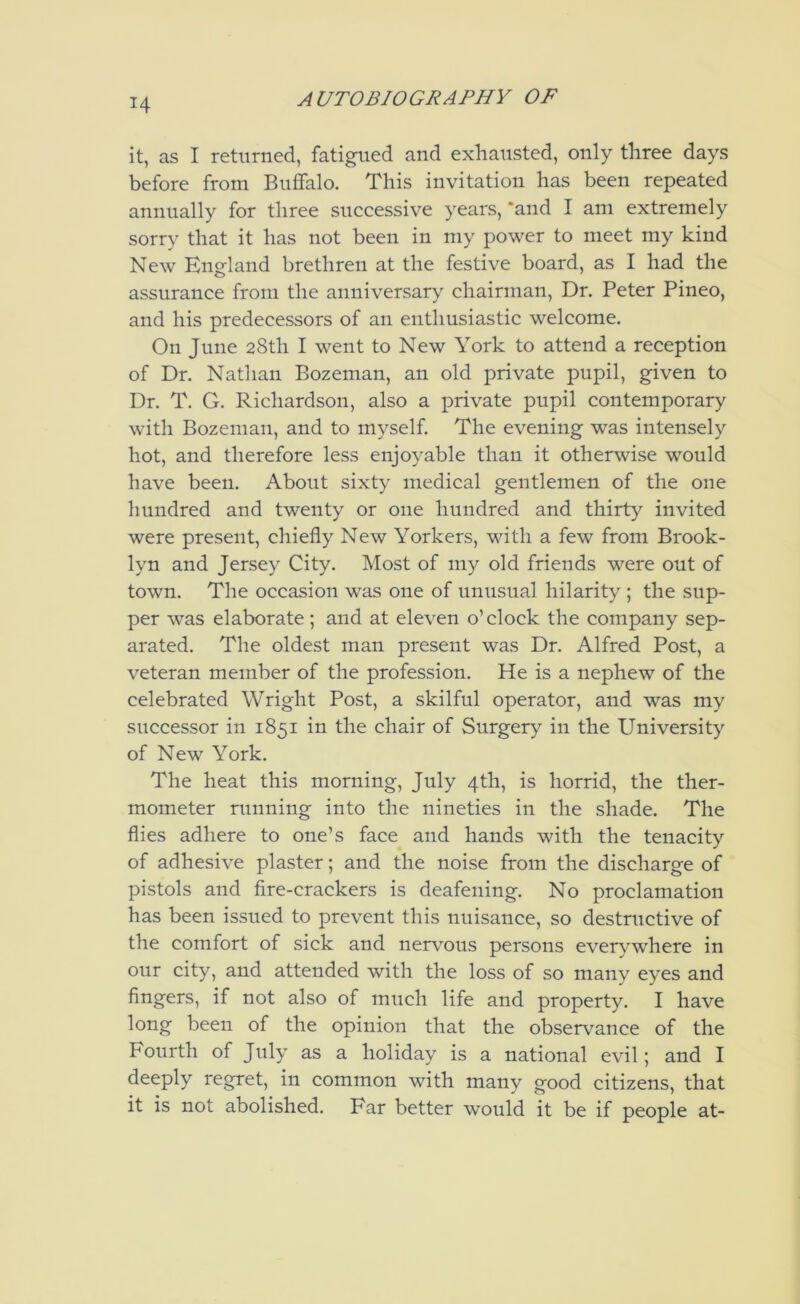 it, as I returned, fatigued and exhausted, only three days before from Buffalo. This invitation has been repeated annually for three successive years, ‘and I am extremely sorry that it has not been in my power to meet my kind New England brethren at the festive board, as I had the assurance from the anniversary chairman. Dr. Peter Pineo, and his predecessors of an enthusiastic welcome. On June 28th I went to New York to attend a reception of Dr. Nathan Bozeman, an old private pnpil, given to Dr. T. G. Richardson, also a private pupil contemporary with Bozeman, and to myself The evening was intensely hot, and therefore less enjo}^able than it otherwise would have been. About sixty medical gentlemen of the one hnndred and twenty or one hundred and thirty invited were present, chiefly New Yorkers, with a few from Brook- lyn and Jersey City. Most of my old friends were out of town. The occasion was one of unusual hilarity ; the sup- per was elaborate; and at eleven o’ clock the company sep- arated. The oldest man present was Dr. Alfred Post, a veteran member of the profession. He is a nephew of the celebrated Wright Post, a skilfnl operator, and was my successor in 1851 in the chair of Surgery in the University of New York. The heat this morning, Jnly 4th, is horrid, the ther- mometer running into the nineties in the shade. The flies adhere to one’s face and hands with the tenacity of adhesive plaster; and the noise from the discharge of pistols and fire-crackers is deafening. No proclamation has been issued to prevent this nuisance, so destructive of the comfort of sick and nervous persons ever\'where in our city, and attended with the loss of so many eyes and fingers, if not also of much life and property. I have long been of the opinion that the observance of the Fourth of July as a holiday is a national evil; and I deeply regret, in common with many good citizens, that it is not abolished. Far better would it be if people at-