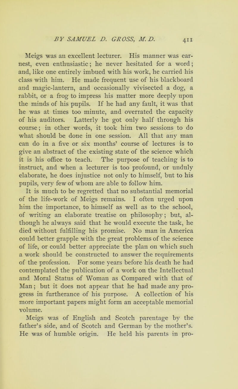 Meigs was an excellent lectnrer. His manner was ear- nest, even enthusiastic; he never hesitated for a word; and, like one entirely imbued with his work, he carried his class with him. He made frequent use of his blackboard and magic-lantern, and occasionally vivisected a dog, a rabbit, or a frog to impress his matter more deeply upon the minds of his pupils. If he had any fault, it was that he was at times too minute, and overrated the capacity of his auditors. Latterly he got only half through his course; in other words, it took him two sessions to do what should be done in one session. All that any man can do in a five or six months’ course of lectures is to give an abstract of the existing state of the science which it is his office to teach. The purpose of teaching is to instruct, and when a lecturer is too profound, or unduly elaborate, he does injustice not only to himself, but to his pupils, very few of whom are able to follow him. It is much to be regretted that no substantial memorial of the life-work of Meigs remains. I often urged upon him the importance, to himself as well as to the school, of writing an elaborate treatise on philosophy; but, al- though he always said that he would execute the task, he died without fulfilling his promise. No man in America could better grapple with the great problems of the science of life, or could better appreciate the plan on which such a work should be constructed to answer the requirements of the profession. For some years before his death he had contemplated the publication of a work on the Intellectual and Moral Status of Woman as Compared with that of Man; but it does not appear that he had made any pro- gress in furtherance of his purpose. A collection of his more important papers might form an acceptable memorial volume. Meigs was of English and Scotch parentage by the father’s side, and of Scotch and German by the mother’s. He was of humble origin. He held his parents in pro-