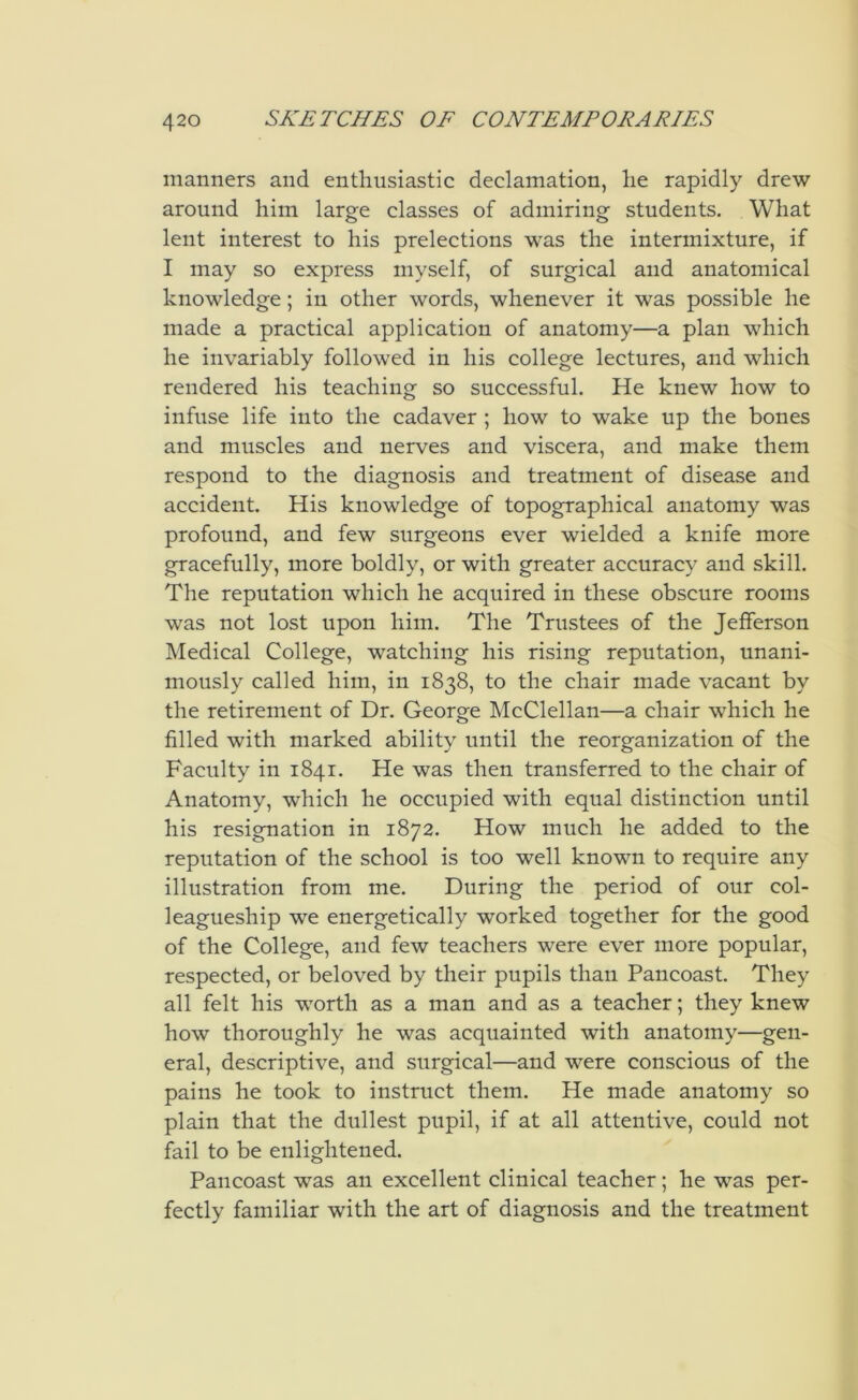 manners and enthusiastic declamation, he rapidly drew around him large classes of admiring students. What lent interest to his prelections was the intermixture, if I may so express myself, of surgical and anatomical knowledge; in other words, whenever it was possible he made a practical application of anatomy—a plan which he invariably followed in his college lectures, and which rendered his teaching so successful. He knew how to infuse life into the cadaver ; how to wake up the bones and muscles and nerves and viscera, and make them respond to the diagnosis and treatment of disease and accident. His knowledge of topographical anatomy was profound, and few surgeons ever wielded a knife more gracefully, more boldly, or with greater accuracy and skill. The reputation which he acquired in these obscure rooms was not lost upon him. The Trustees of the Jefferson Medical College, watching his rising reputation, unani- mously called him, in 1838, to the chair made vacant by the retirement of Dr. George McClellan—a chair which he filled with marked ability until the reorganization of the Faculty in 1841. He was then transferred to the chair of Anatomy, which he occupied with equal distinction until his resignation in 1872. How much he added to the reputation of the school is too well known to require any illustration from me. During the period of our col- leagueship we energetically worked together for the good of the College, and few teachers were ever more popular, respected, or beloved by their pupils than Pancoast. They all felt his worth as a man and as a teacher; they knew how thoroughly he was acquainted with anatomy—gen- eral, descriptive, and surgical—and were conscious of the pains he took to instruct them. He made anatomy so plain that the dullest pupil, if at all attentive, could not fail to be enlightened. Pancoast was an excellent clinical teacher; he was per- fectly familiar with the art of diagnosis and the treatment
