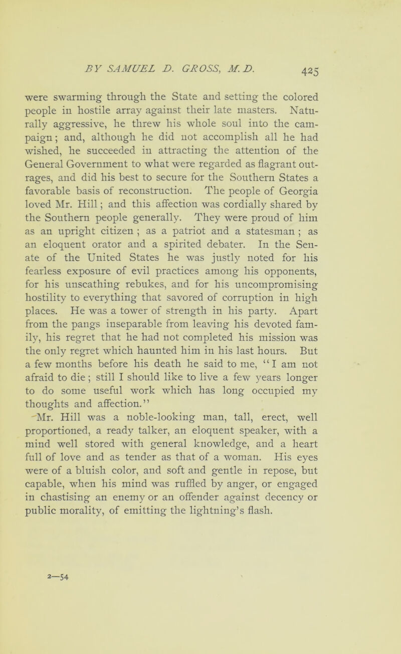 were swarming through the State and setting the colored people in hostile array against their late masters. Natu- rally aggressive, he threw his whole soul into the cam- paign ; and, although he did not accomplish all he had wished, he succeeded iu attracting the attention of the General Government to what were regarded as flagrant out- rages, and did his best to secure for the Southern States a favorable basis of reconstruction. The people of Georgia loved Mr. Hill; and this affection was cordially shared by the Southern people generally. They were proud of him as an upright citizen ; as a patriot and a statesman ; as an eloquent orator and a spirited debater. In the Sen- ate of the United States he was justly noted for his fearless exposure of evil practices among his opponents, for his unscathing rebukes, and for his uncompromising hostility to everything that savored of corruption in high places. He was a tower of strength in his party. Apart from the pangs inseparable from leaving his devoted fam- ily, his regret that he had not completed his mission was the only regret which haunted him in his last hours. But a few months before his death he said to me, “I am not afraid to die; still I should like to live a few years longer to do some useful work which has long occupied my thoughts and affection.” 'Mr. Hill was a noble-looking man, tall, erect, well proportioned, a ready talker, an eloquent speaker, with a mind well stored with general knowledge, and a heart full of love and as tender as that of a woman. His eyes were of a bluish color, and soft and gentle in repose, but capable, when his mind was ruffled by anger, or engaged in chastising an enemy or an offender against decency or public morality, of emitting the lightning’s flash. 2—54