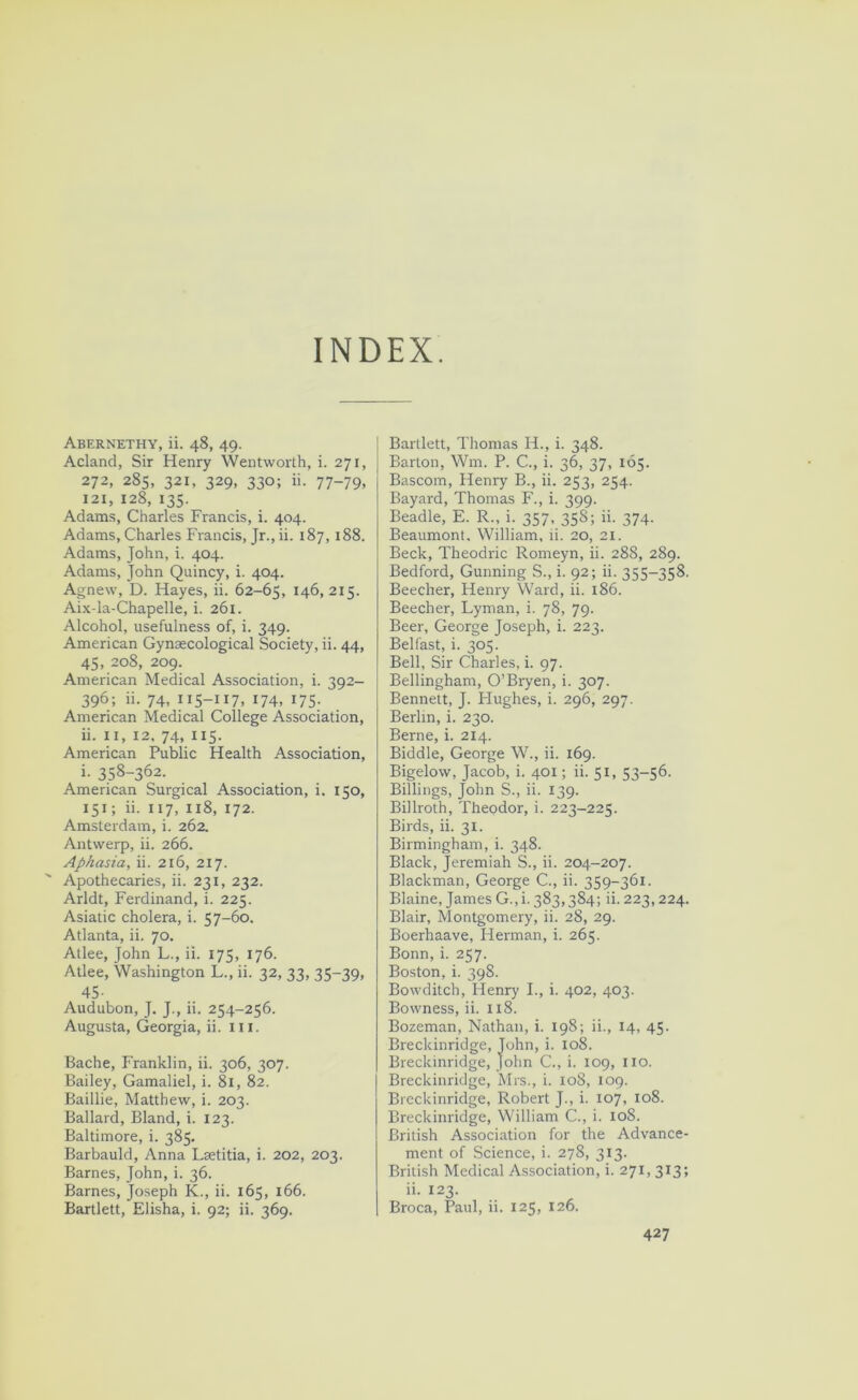 INDEX. Abernethy, ii. 48, 49. Acland, Sir Henry Wentworth, i. 271, 272, 285, 321, 329, 330; ii. 77-79, 121, 128, 135. Adams, Charles Francis, i. 404. Adams, Charles Francis, Jr., ii. 187, 188. Adams, John, i. 404. Adams, John Quincy, i. 404. A|;new, D. Hayes, ii. 62-65, 146,215. Ai.x-la-Chapelle, i. 261. Alcohol, usefulness of, i. 349. American Gynaecological Society, ii. 44, 45, 208, 209. American Medical Association, i. 392- 396; ii. 74, 115-117, 174, 175; American Medical College Association, ii. II, 12, 74, 115. American Public Health Association, i- 358-362. American Surgical Association, i. 150, 151; ii. 117, I18, 172. Amsterdam, i. 262. Antwerp, ii. 266. Aphasia, ii. 216, 217. ' Apothecaries, ii. 231, 232. Arldt, Ferdinand, i. 225. Asiatic cholera, i. 57-60. Atlanta, ii. 70. Atlee, John L., ii. 175, 176. Atlee, Washington L., ii. 32, 33, 35-39, 45- Audubon, J, J., ii. 254-256. Augusta, Georgia, ii. ili. Bache, Franklin, ii. 306, 307. Bailey, Gamaliel, i. 81, 82. Baillie, Matthew, i. 203. Ballard, Bland, i. 123. Baltimore, i. 385. Barbauld, Anna Lsetitia, i. 202, 203. Barnes, John, i. 36. Barnes, Joseph K., ii. 165, 166. Bartlett, Elisha, i. 92; ii. 369. Bartlett, Thomas H., i. 348. Barton, Wm. P. C., i. 36, 37, 165. Bascom, Henry B., ii. 253, 254. Bayard, Thomas F., i. 399. Beadle, E. R., i. 357, 358; ii. 374. Beaumont. William, li. 20, 21. Beck, Theodric Romeyn, ii. 288, 289. Bedford, Gunning S., i. 92; ii. 355-358. Beecher, Henry Ward, ii. 186. Beecher, Lyman, i. 78, 79. Beer, George Joseph, i. 223. Belfast, i. 305. Bell, Sir Charles, i. 97. Bellingham, O’Bryen, i. 307. Bennett, J. Hughes, i. 296, 297. Berlin, i. 230. Berne, i. 214. Biddle, George W., ii. 169. Bigelow, Jacob, i. 401; ii. 51, 53-56. Billings, John S., ii. 139. Billroth, Theodor, i. 223-225. Birds, ii. 31. Birmingham, i. 348. Black, Jeremiah S., ii. 204-207. Blackman, George C., ii. 359-361. Blaine, James G.,i. 383,384; ii. 223,224. Blair, Montgomery, ii. 28, 29. Boerhaave, Herman, i. 265. Bonn, i. 257. Boston, i. 398. Bow ditch, Henry I., i. 402, 403. Bowness, ii. 118. Bozeman, Nathan, i. 198; ii., 14, 45. Breckinridge, John, i. 108. Breckinridge, John C., i. 109, iio. Breckinridge, Mrs., i. 108, 109. Breckinridge, Robert J., i. 107, 108. Breckinridge, William C., i. 108. British Association for the Advance- ment of Science, i. 278, 313. British Medical Association, i. 271, 313; ii. 123. Broca, Paul, ii. 125, 126.