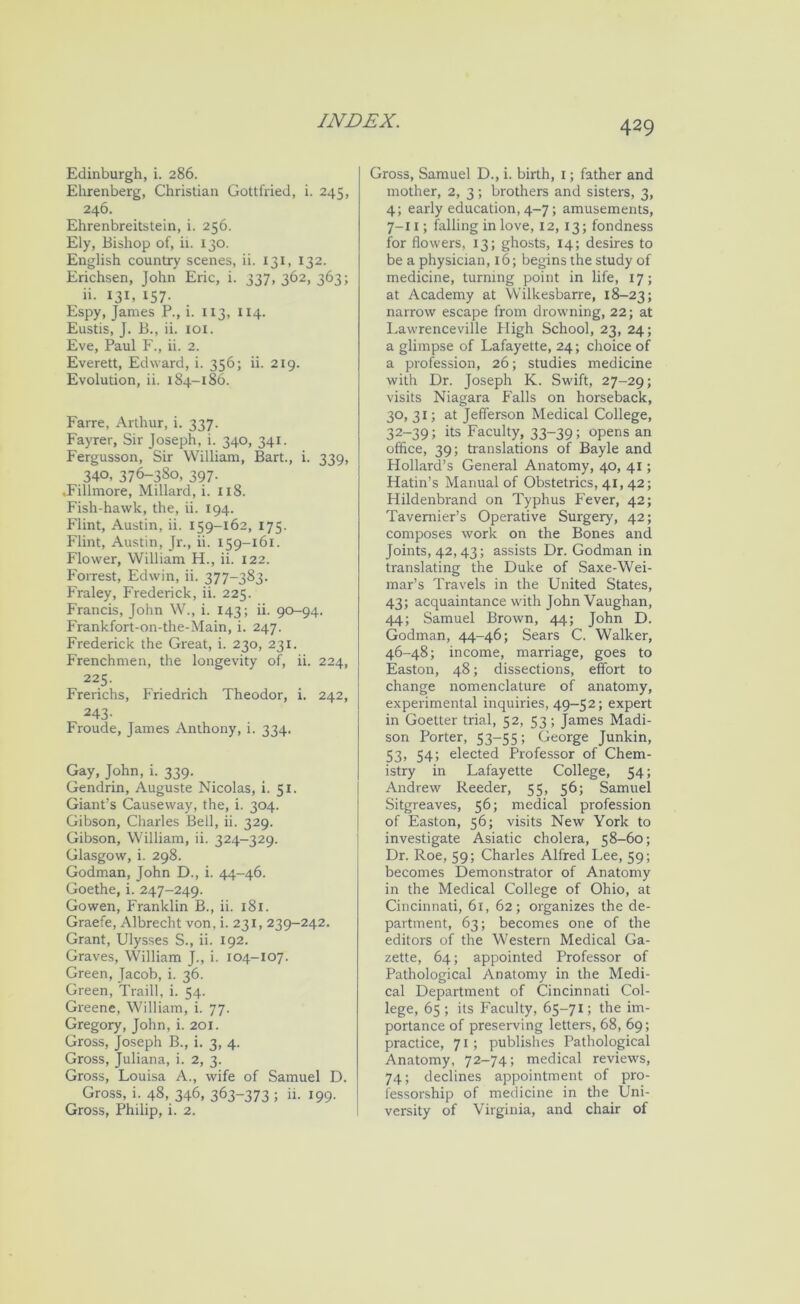 Edinburgh, i. 286. Ehrenberg, Christian Gottfried, i. 245, 246. Ehrenbreitstein, i. 256. Ely, Bishop of, ii. 130. English country scenes, ii. 131, 132. Erichsen, John Eric, i. 337, 3^2, 363; ii- 131, 157- Espy, James P., i. 113, 114. Eustis, J. B., ii. loi. Eve, Paul F., ii. 2. Everett, Edward, i. 356; ii. 219. Evolution, ii. 184-186. Farre, Arthur, i. 337. Fayrer, Sir Joseph, i. 340, 341. Fergusson, Sir William, Bart., i. 339, 340, 376-380, 397. .Fillmore, Millard, i. 118. Fish-hawk, the, ii. 194. Flint, Austin, ii. 159-162, 175. Flint, Austin, Jr., ii. 159-161. Flower, William H., ii. 122. Forrest, Edwin, ii. 377-383. Fraley, Frederick, ii. 225. Francis, John W., i. 143; ii. 90-94. Frankfort-on-the-Main, i. 247. Frederick the Great, i. 230, 231. Frenchmen, the longevity of, ii. 224, 225. Frerichs, Friedrich Theodor, i. 242, 243- Froude, James Anthony, i. 334. Gay, John, i. 339. Gendrin, Auguste Nicolas, i. 51. Giant’s Causeway, the, i. 304. Gibson, Charles Beil, ii. 329. Gibson, William, ii. 324-329. Glasgow, i. 298. Godman, John D., i. 44-46. Goethe, i. 247-249. Gowen, Franklin B., ii. 181. Graefe, Albrecht von, i. 231, 239-242. Grant, Ulysses S., ii. 192. Graves, William J., i. 104-107. Green, Jacob, i. 36. Green, Traill, i. 54. Greene, William, i. 77. Gregory, John, i. 201. Gross, Joseph B., i. 3, 4. Gross, Juliana, i. 2, 3. Gross, Louisa A., wife of Samuel D. Gross, i. 48, 346, 363-373 ; ii. 199. Gross, Philip, i. 2. Gross, Samuel D., i. birth, i; father and mother, 2, 3; brothers and sisters, 3, 4; early education, 4-7; amusements, 7-11; falling in love, 12, 13; fondness for flowers, 13; ghosts, 14; desires to be a physician, 16; begins the study of medicine, turning point in life, 17; at Academy at Wilkesbarre, 18-23; narrow escape from drowning, 22; at Lawrenceville fligh School, 23, 24; a glimpse of Lafayette, 24; choice of a profession, 26; studies medicine with Dr. Joseph K. Swift, 27-29; visits Niagara Falls on horseback, 30, 31; at Jefferson Medical College, 32-39; its Faculty, 33-39; opens an office, 39; translations of Bayle and Hollard’s General Anatomy, 40, 41; Hatin’s Manual of Obstetrics, 41, 42; Hildenbrand on Typhus P'ever, 42; Tavernier’s Operative Surgery, 42; composes work on the Bones and Joints, 42,43; assists Dr. Godman in translating the Duke of Saxe-Wei- mar’s Travels in the United States, 43; acquaintance with John Vaughan, 44; Samuel Brown, 44; John D. Godman, 44-46; Sears C. Walker, 46-48; income, marriage, goes to Easton, 48; dissections, effort to change nomenclature of anatomy, experimental inquiries, 49-52; expert in Goetter trial, 52, 53 ; James Madi- son Porter, 53-55; George Junkin, 53, 54; elected Professor of Chem- istry in Lafayette College, 54; Andrew Reeder, 55, 56; Samuel Sitgreaves, 56; medical profession of Easton, 56; visits New York to investigate Asiatic cholera, 58-60; Dr. Roe, 59; Charles Alfred Lee, 59; becomes Demonstrator of Anatomy in the Medical College of Ohio, at Cincinnati, 61, 62; organizes the de- partment, 63; becomes one of the editors of the Western Medical Ga- zette, 64; appointed Professor of Pathological Anatomy in the Medi- cal Department of Cincinnati Col- lege, 65 ; its Faculty, 65-71; the im- portance of preserving letters, 68, 69; practice, 71; publishes Pathological Anatomy, 72-74; medical reviews, 74; declines appointment of pro- fessorship of medicine in the Uni- versity of Virginia, and chair of