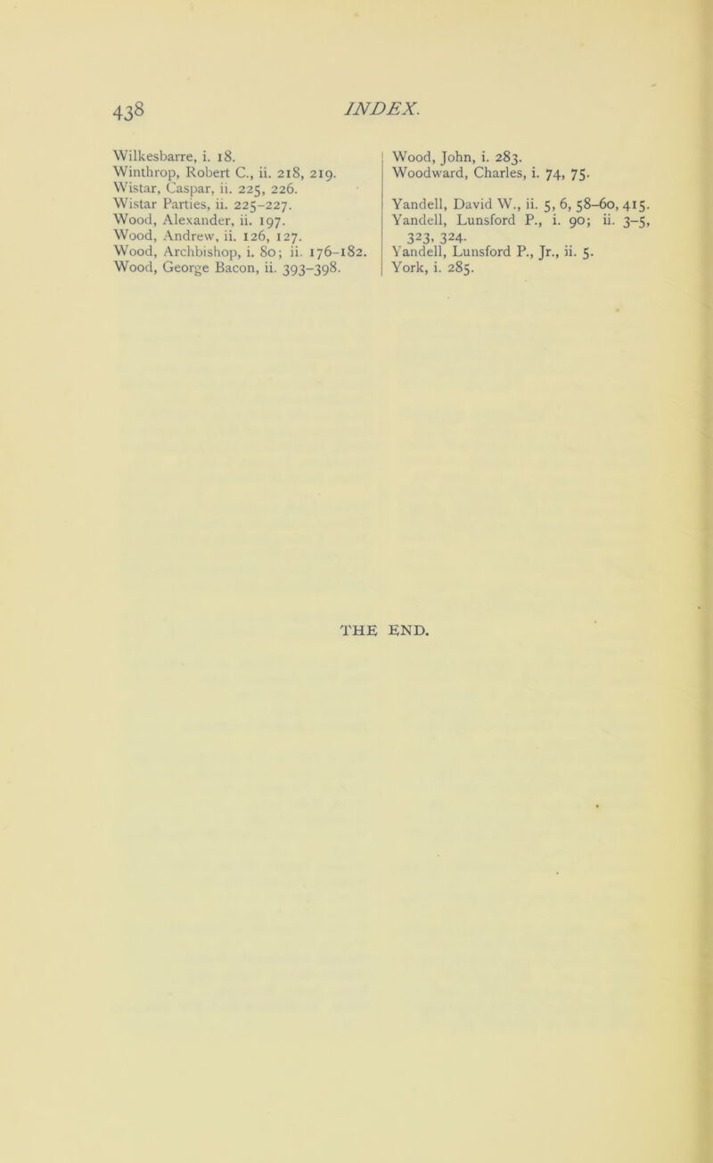 Wilkesbarre, i. i8. Winthrop, Robert C., ii. 218, 219. Wistar, Caspar, ii. 225, 226. Wistar Parties, ii. 225-227. Wood, Alexander, ii. 197. Wood, Andrew, ii. 126, 127. Wood, Archbishop, i. 80; ii. 176-182. Wood, George Bacon, ii. 393-398. Wood, John, i. 283. Woodward, Charles, i. 74, 75. Yandell, David W., ii. 5, 6, 58-60, 415. Yandell, Lunsford P., i. 90; ii. 3-5, 323. 324- Yandell, Lunsford P., Jr., ii. 5. York, i. 285. THE END.