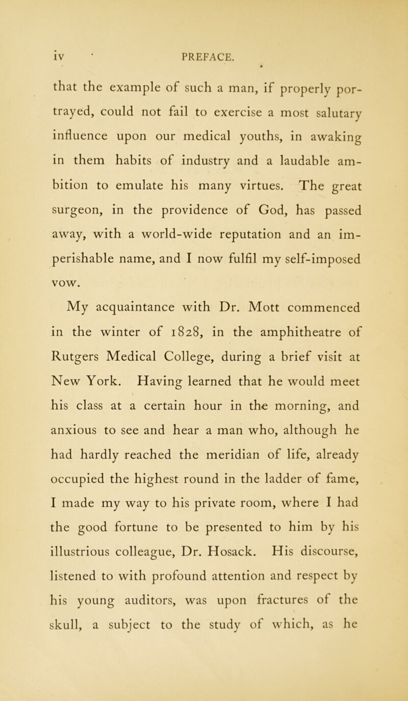 that the example of such a man, if properly por- trayed, could not fail to exercise a most salutary influence upon our medical youths, in awaking in them habits of industry and a laudable am- bition to emulate his many virtues. The great surgeon, in the providence of God, has passed away, with a world-wide reputation and an im- perishable name, and I now fulfil my self-imposed vow. My acquaintance with Dr. Mott commenced in the winter of 1828, in the amphitheatre of Rutgers Medical College, during a brief visit at New York. Having learned that he would meet \ his class at a certain hour in the morning, and anxious to see and hear a man who, although he had hardly reached the meridian of life, already occupied the highest round in the ladder of fame, I made my way to his private room, where I had the good fortune to be presented to him by his illustrious colleague, Dr. Hosack. His discourse, listened to with profound attention and respect by his young auditors, was upon fractures of the skull, a subject to the study of which, as he